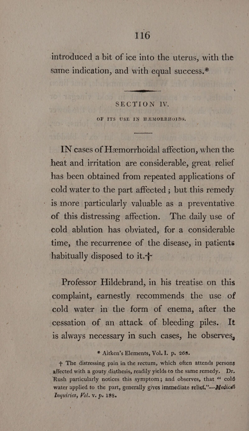 introduced a bit of ice into the uterus, with the same indication, and with equal success.* —— een - ‘ SECTION “IN. OF ITS USE IN HZ MORRHOIDS. IN cases of Heemorrhoidal affection, when the heat and irritation are considerable, great relief has been obtained from repeated applications of cold water to the part affected ; but this remedy is more particularly valuable as a preventative of this distressing affection. ‘The daily use of cold ablution has obviated, for a considerable time, the recurrenee of the disease, in patients habitually disposed to it. Professor Hildebrand, in his treatise on this complaint, earnestly recommends the use of cold water in the form of enema, after the cessation of an attack of bleeding piles. It is always necessary in such cases, he observes, * Aitken’s Elements, Vol. I. p. 268. + The distressing pain in the rectum, which often attends persons affected with a gouty diathesis, readily yields to the same remedy. Dr, ‘Rush particularly notices this symptom; and observes, that ** cold water applied to the part, generally gives immediate relief.”—Medicad Inquiries, Vol. V. ps 1886