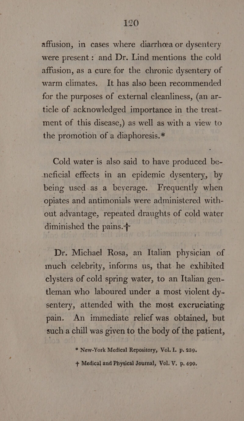 affusion, in cases where diarrhoea or dysentery were present: and Dr. Lind mentions the cold affusion, as a cure for the chronic dysentery of warm climates. It has also been recommended for the purposes of external cleanliness, (an ar- ticle of acknowledged importance in the treat- ment of this disease,) as well as with a view to the promotion of a diaphoresis.* Cold water is also said to have produced be- neficial effects in an epidemic dysentery, by being used.as a beverage. Frequently when opiates and antimonials were administered with- out advantage, repeated draughts of cold water diminished the pains. Dr. Michael Rosa, an Italian physician of much celebrity, informs us, that. he exhibited clysters of cold spring water, to an Italian gen- tleman who laboured under a most violent dy- sentery, attended with the most excruciating pain. An immediate relief was obtained, but such a chill was given to the body of the patient, * New-York Medical Repository, Vol. I. p. 239. + Medical and Physical Journal, Vol. V. p. 490.