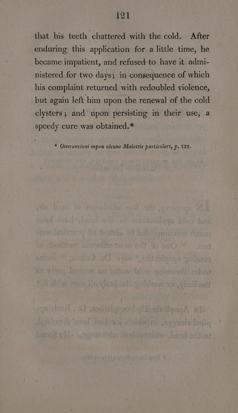 that his teeth chattered with the cold. After enduring this application for alittle time, he became impatient, and refused: to have it admi- nistered for two days; in consequence of which his complaint returned with redoubled violence, but again left him upon the renewal of the cold clysters; and upon persisting in their use, a speedy cure was obtained.* ¥ Osservaxioni sopra alcune Malattie particolart, p, 133.