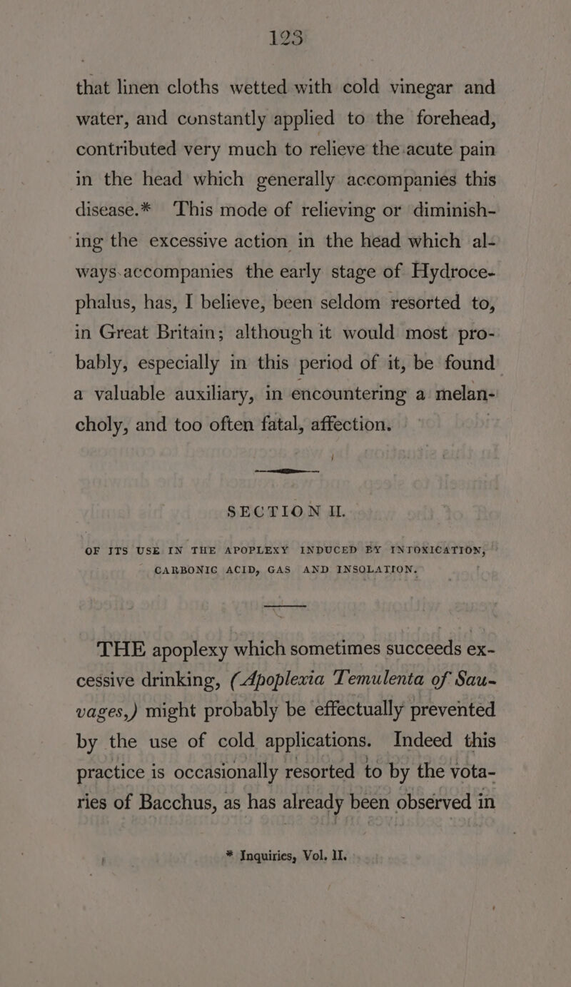 125 that linen cloths wetted with cold vinegar and water, and constantly applied to the forehead, contributed very much to relieve the acute pain in the head which generally accompanies this disease.* This mode of relieving or diminish- ing the excessive action in the head which al- ways:accompanies the early stage of Hydroce- phalus, has, I believe, been seldom resorted to, in Great Britain; although it would most pro- bably, especially in this period of it, be found a valuable auxiliary, in encountering a melan- choly, and too often fatal, affection. j 2 a - SECTION IL OF ITS USE IN THE APOPLEXY INDUCED BY IN Marnert hore CARBONIC ACID, GAS AND INSOLATION. ——— THE apoplexy which sometimes succeeds ex- cessive drinking, (Apoplexia T. emulenta of Sau- vages,) might probably be effectually prevented by the use of cold Bpp estou Indeed this practice is occasionally resorted to by the vota- ries of Bacchus, as has already been observed in ' * Inquiries, Vol. ll.