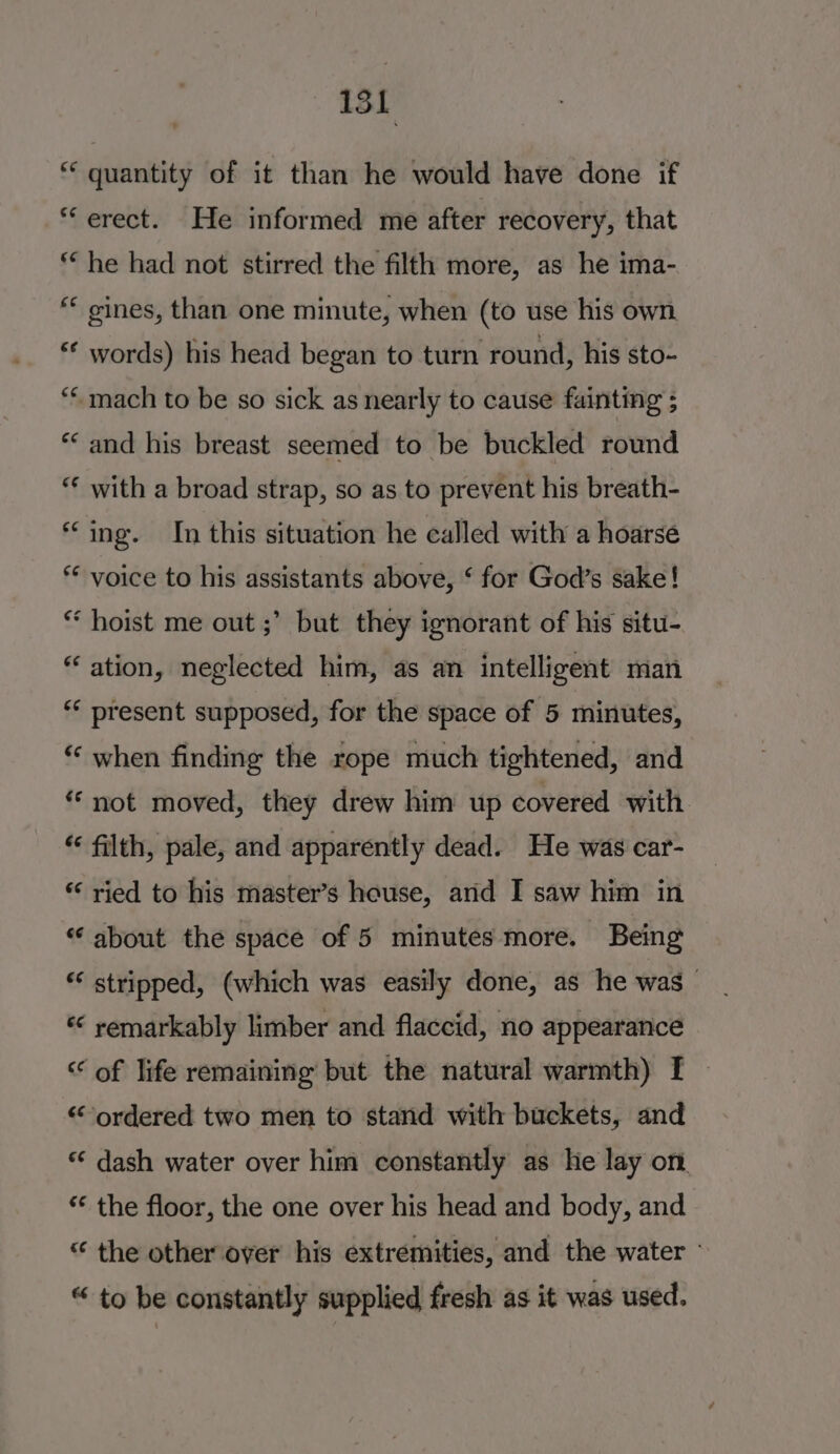 ‘quantity of it than he would have done if “erect. He informed me after recovery, that *“ he had not stirred the filth more, as he ima- “ gines, than one minute, when (to use his own «* words) his head began to turn round, his sto- ““ mach to be so sick as nearly to cause fainting ; *‘ and his breast seemed to be buckled round “ with a broad strap, so as to prevent his breath- “ing. In this situation he called with a hoarse * voice to his assistants above, ‘ for God’s sake! * hoist me out ;’ but they ignorant of his situ- “ ation, neglected him, as an intelligent man present supposed, for the space of 5 minutes, “‘ when finding the rope much tightened, and “ not moved, they drew him up covered with “ filth, pale, and apparently dead. He was car- *‘ ried to his master’s house, and I saw him in “ about the space of 5 minutes more. Being ** stripped, (which was easily done, as he was * remarkably limber and flaccid, no appearance “ of life remaining but the natural warmth) I | “ordered two men to stand with buckets, and ‘‘ dash water over him constantly as he lay on. * the floor, the one over his head and body, and “ the other over his extremities, and the water - “ to be constantly supplied fresh as it was used.