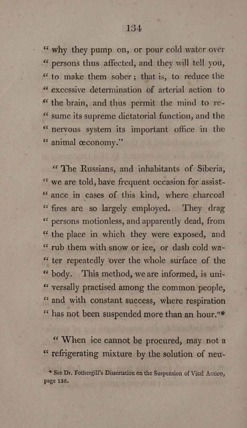 “‘ why they pump on, or pour cold water over “‘ persons thus affected, and they will tell you, ‘to make them sober; that is, to reduce the ““ excessive determination of arterial action to ** the brain, and thus permit the mind to re- ** sume its supreme dictatorial function, and the ** nervous system its important office in the ** animal ceconomy.”’ «The Russians, and inhabitants of. Siberia, “ we are told, have frequent occasion for assist- “ance in cases of this kind, where charcoal ‘fires are so largely employed. They drag “* persons motionless, and apparently dead, from “‘ the place in which they were exposed, and “‘ rub them with snow or ice, or dash cold wa- $s ter repeatedly over the whole surface of the “body. ‘This method, we are informed, is uni- ‘ versally practised among the common people, “and with constant success, where respiration “ has not been suspended more than an hour.”* “‘ When ice cannot be procured, may not a “ refrigerating mixture by the solution of neu- * See Dr. Fothergill’s Dissertation on the Suspension of Vital Action, page 136, ae