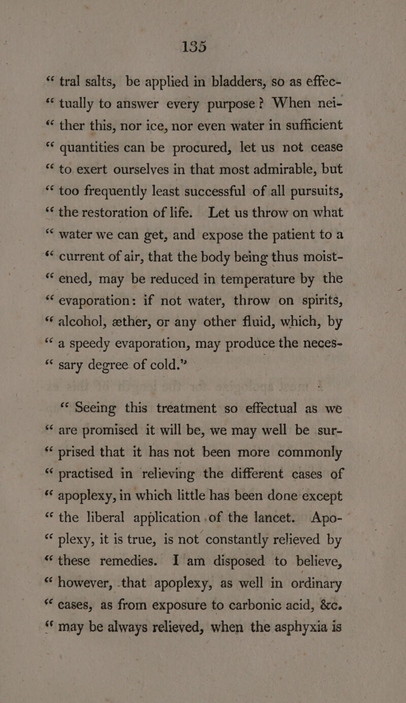 * tral salts, be applied in bladders, so as effec- * tually to answer every purpose? When nei- “ ther this, nor ice, nor even water in sufficient ** quantities can be procured, let us not cease ** to exert ourselves in that most admirable, but ** too frequently least successful of all pursuits, *¢ the restoration of life. Let us throw on what ** water we can get, and expose the patient toa ‘* current of air, that the body being thus moist- *““ ened, may be reduced in temperature by the “‘ evaporation: if not water, throw on spirits, *€ alcohol, ether, or any other fluid, which, by “a speedy evaporation, may produce the neces- ** sary degree of cold.” ) ** Seeing this treatment so effectual as we *‘ are promised it will be, we may well be sur- ** prised that it has not been more commonly ** practised in relieving the different cases of ‘¢ apoplexy, in which little has been done except “‘ the liberal application .of the lancet. Apo-- “ plexy, it is true, is not constantly relieved by “these remedies. I am disposed to believe, “ however, that apoplexy, as well in ordinary * cases, as from exposure to carbonic acid, &amp;c. ** may be always relieved, when the asphyxia is