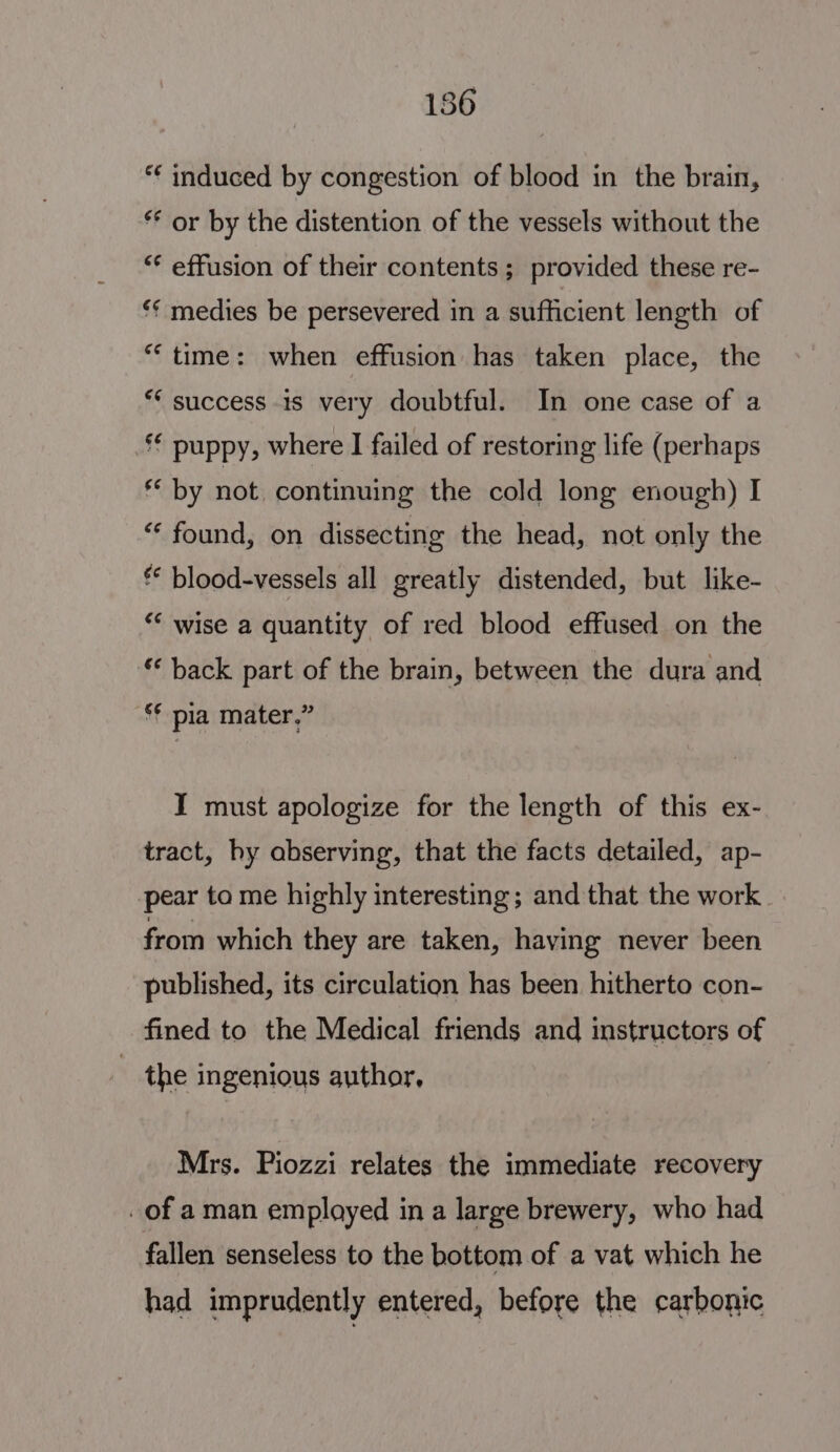 186 *¢ induced by congestion of blood in the brain, ** or by the distention of the vessels without the “¢ effusion of their contents ; provided these re- *¢ medies be persevered in a sufficient length of “time: when effusion has taken place, the ** success 1s very doubtful. In one case of a *€ puppy, where I failed of restoring life (perhaps ** by not continuing the cold long enough) I “ found, on dissecting the head, not only the ** blood-vessels all greatly distended, but like- ** wise a quantity of red blood effused on the ‘ back part of the brain, between the dura and ‘¢ pia mater.” IT must apologize for the length of this ex- tract, hy abserving, that the facts detailed, ap- pear to me highly interesting; and that the work | from which they are taken, having never been published, its circulation has been hitherto con- fined to the Medical friends and instructors of _ the ingenious author, Mrs. Piozzi relates the immediate recovery of aman employed in a large brewery, who had fallen senseless to the bottom of a vat which he had imprudently entered, before the carbonic