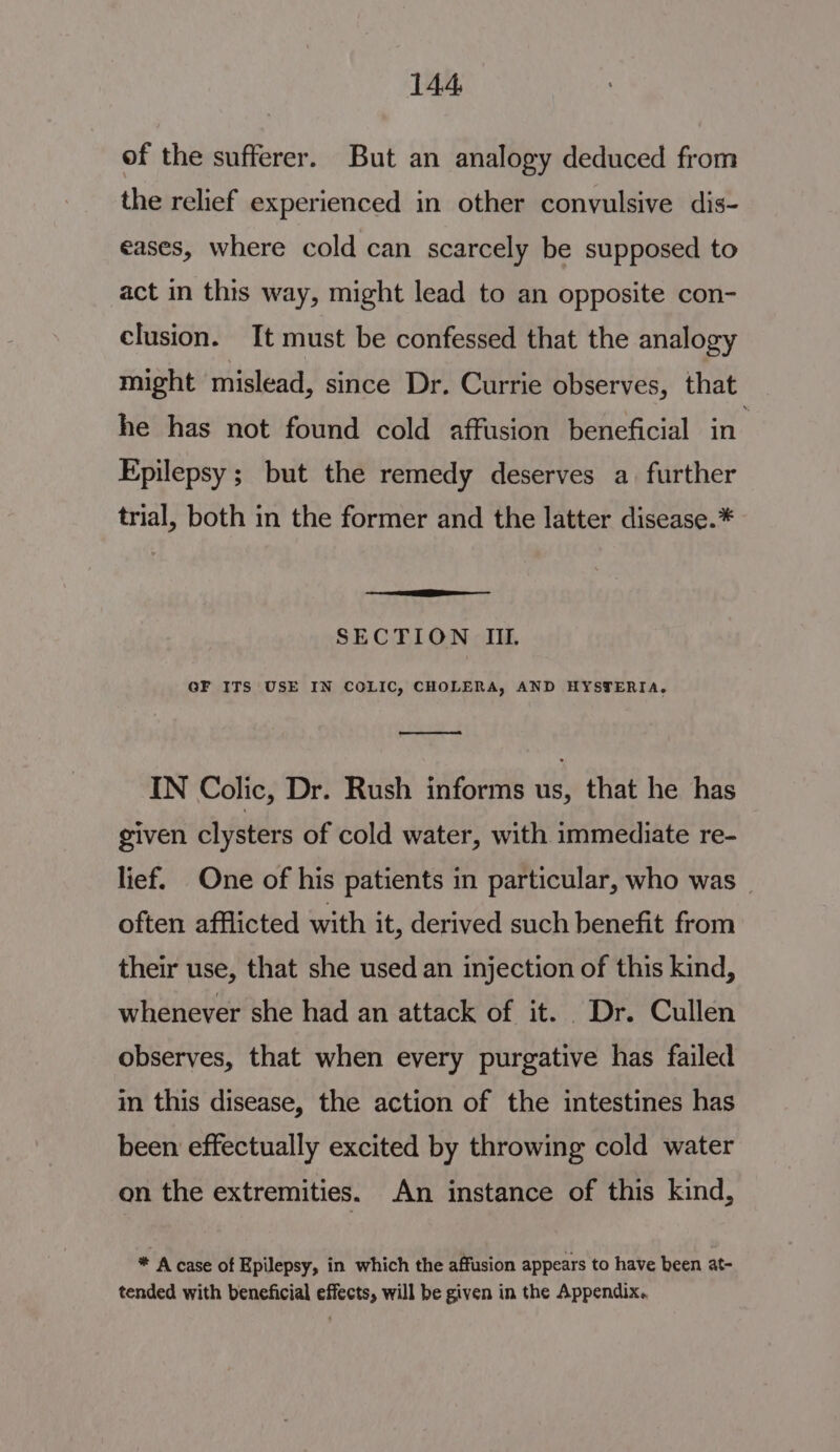 of the sufferer. But an analogy deduced from the relief experienced in other convulsive dis- eases, where cold can scarcely be supposed to act in this way, might lead to an opposite con- clusion. It must be confessed that the analogy might mislead, since Dr. Currie observes, that he has not found cold affusion beneficial in’ Epilepsy ; but the remedy deserves a. further trial, both in the former and the latter disease.* EEE SECTION III. GF ITS USE IN COLIC, CHOLERA, AND HYSTERIA. IN Colic, Dr. Rush informs us, that he has given clysters of cold water, with immediate re- lief. One of his patients in particular, who was _ often afflicted with it, derived such benefit from their use, that she used an injection of this kind, whenever she had an attack of it. Dr. Cullen observes, that when every purgative has failed in this disease, the action of the intestines has been effectually excited by throwing cold water on the extremities. An instance of this kind, * A case of Epilepsy, in which the affusion appears to have been at- tended with beneficial effects, will be given in the Appendix..