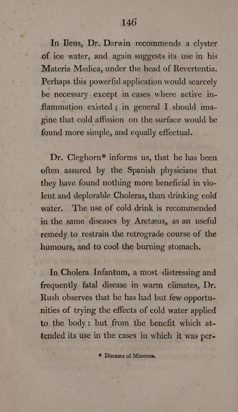 _ In Heus, Dr. Darwin recommends a clyster of ice water, and again suggests its use in his Materia Medica, under the head of Revertentia. - Perhaps this powerful application would scarcely be necessary except in cases where active in- flammation existed ; in general I should ima- gine that cold affusion on the surface would be found more simple, and equally effectual. Dr. Cleghorn* informs us, that he has been often assured by the Spanish physicians that they have found nothing more beneficial in vio- lent and deplorable Choleras, than drinking cold water. The use of cold drink is recommended in the same diseases by Aretaus, as an useful remedy to restrain the retrograde course of the humours, and to cool the burning stomach. In Cholera Infantum, a most distressing and frequently fatal disease in warm climates, Dr. Rush observes that he has had but few opportu- nities of trying the effects of cold water applied to the body: but from the benefit which at- tended its use in the cases in which it was per- € Diseases of Minorca.