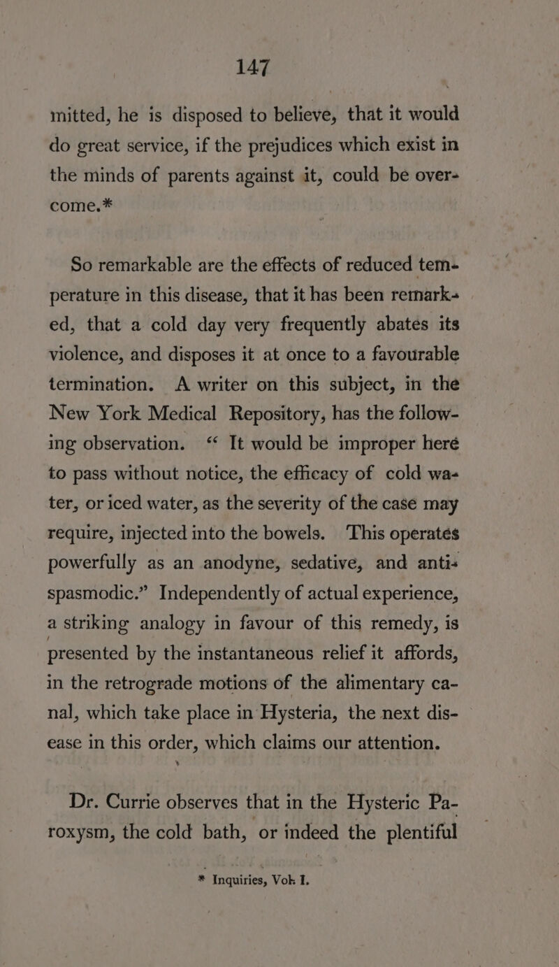 mitted, he is disposed to believe, that it would do great service, if the prejudices which exist in the minds of parents against it, could be over- come.* So remarkable are the effects of reduced tem- perature in this disease, that it has been remark- ed, that a cold day very frequently abates its violence, and disposes it at once to a favourable termination. A writer on this subject, in the New York Medical Repository, has the follow- ing observation. ‘ It would be improper heré to pass without notice, the efficacy of cold wa- ter, or iced water, as the severity of the case may require, injected into the bowels. This operates powerfully as an anodyne, sedative, and antis spasmodic.” Independently of actual experience, a striking analogy in favour of this remedy, is presented by the instantaneous relief it affords, in the retrograde motions of the alimentary ca- nal, which take place in Hysteria, the next dis- ease in this order, which claims our attention. Dr. Currie observes that in the Hysteric Pa- roxysm, the cold bath, or indeed the plentiful * Inquiries, Vok I.