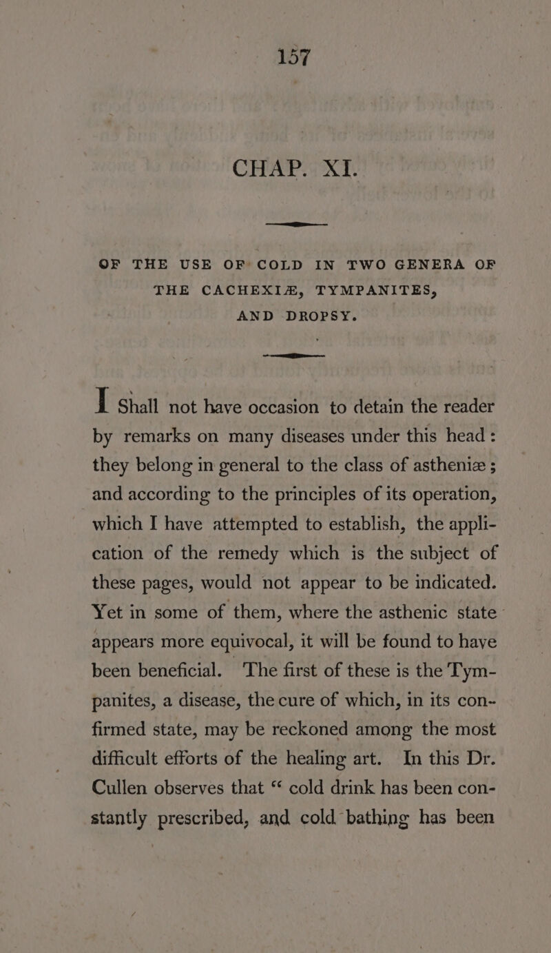 CHAP. XI. egg = = OF THE USE OF COLD IN TWO GENERA OF THE CACHEXIA, TYMPANITES, AND DROPSY. ot oe ee I Shall not have occasion to detain the reader by remarks on many diseases under this head : they belong in general to the class of astheniz ; and according to the principles of its operation, which I have attempted to establish, the appli- cation of the remedy which is the subject of these pages, would not appear to be indicated. Yet in some of them, where the asthenic state appears more equivocal, it will be found to haye been beneficial. The first of these is the Tym- panites, a disease, the cure of which, in its con- firmed state, may be reckoned among the most difficult efforts of the healing art. In this Dr. Cullen observes that ‘ cold drink has been con- stantly prescribed, and cold bathing has been