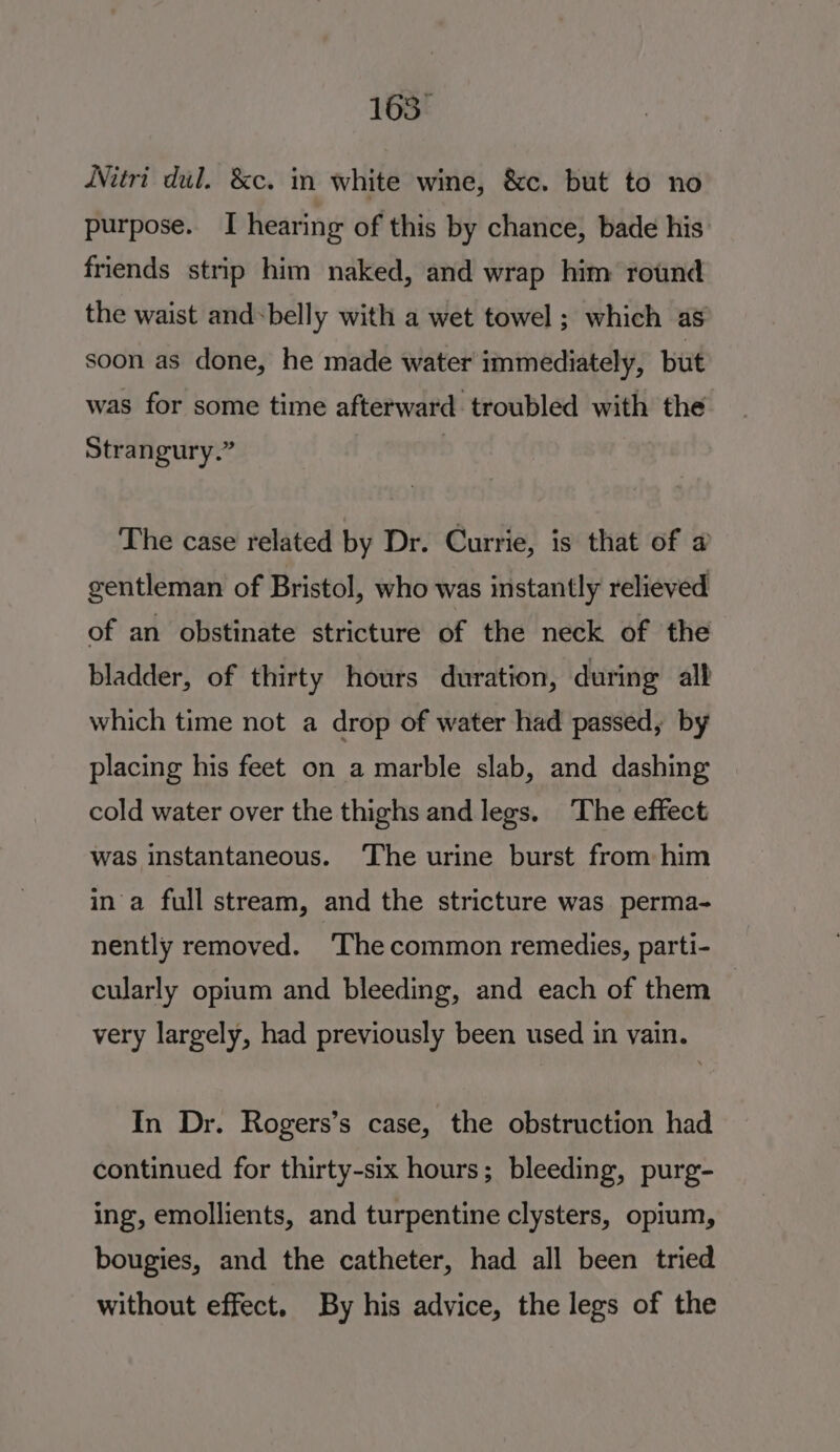 163° WNitri dul. &amp;c. in white wine, &amp;c. but to no purpose. I hearing of this by chance, bade his friends strip him naked, and wrap him round the waist and-belly with a wet towel ; which as soon as done, he made water immediately, but was for some time afterward troubled with the Strangury.” 3 The case related by Dr. Currie, is that of a gentleman of Bristol, who was instantly relieved of an obstinate stricture of the neck of the bladder, of thirty hours duration, during all which time not a drop of water had passed, by placing his feet on a marble slab, and dashing cold water over the thighs and legs. The effect was instantaneous. The urine burst from him ina full stream, and the stricture was perma- nently removed. ‘The common remedies, parti- cularly opium and bleeding, and each of them — very largely, had previously been used in vain. In Dr. Rogers’s case, the obstruction had continued for thirty-six hours; bleeding, purg- ing, emollients, and turpentine clysters, opium, bougies, and the catheter, had all been tried without effect. By his advice, the legs of the