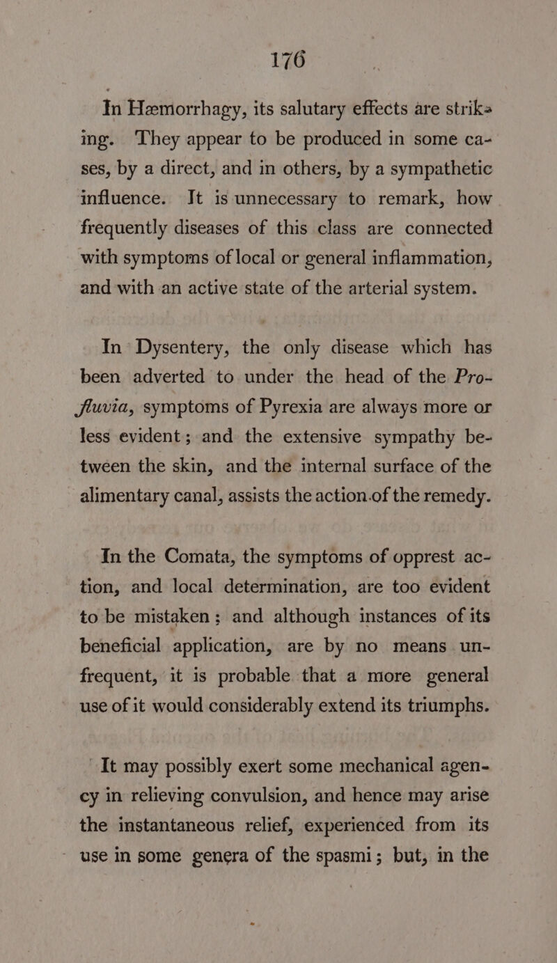 In Hemorrhagy, its salutary effects are striks ing. They appear to be produced in some ca- ses, by a direct, and in others, by a sympathetic influence. Jt is unnecessary to remark, how frequently diseases of this class are connected with symptoms of local or general inflammation, and with an active state of the arterial system. In’ Dysentery, the only disease which has been adverted to under the head of the Pro- Jjluvia, symptoms of Pyrexia are always more or less evident; and the extensive sympathy be- tween the skin, and the internal surface of the alimentary canal, assists the action.of the remedy. In the Comata, the symptoms of opprest ac- tion, and local determination, are too evident to be mistaken ; and although instances of its beneficial application, are by no means un- frequent, it is probable that a more general use of it would considerably extend its triumphs. It may possibly exert some mechanical agen- cy in relieving convulsion, and hence may arise the instantaneous relief, experienced from its ~ use in some genera of the spasmi; but, in the