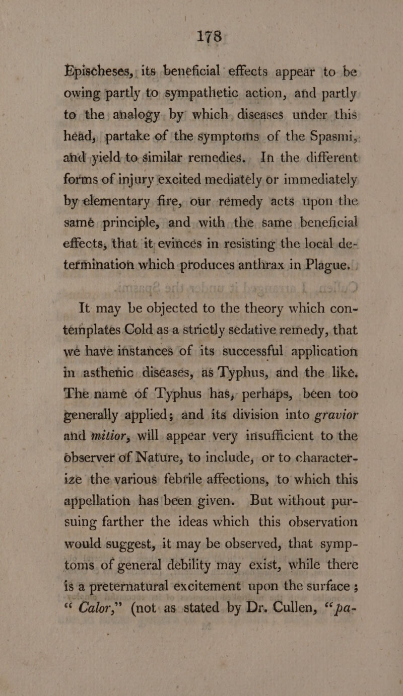 Epischeses, ; its beneficial effects appear to be owing partly to sympathetic action, and partly to the analogy. by’ which. diseases under. this head, partake of the symptoms of the Spasmi,: aind yield: to similar remedies. In the different forms of injury excited mediately or immediately by elementary fire, our rémedy acts upon the samé principle, and with the same beneficial effects, that 1t;evincés in resisting the local de- tefmination which ptoduces anthrax in Plague. | It may be objected to the theory which con- templates Cold as a strictly sedative remedy, that wé have instances of its successful application in asthenic diseases, as Typhus, and the. like. The name of Typhus has, perhaps, been too generally applied; and its division into gravior and mtior, will appear very insufficient to the observer of Nature, to include, or to character- ize the various febrile affections, to which this appellation has been given. But without pur- suing farther the ideas which this observation would suggest, it may be observed, that symp- toms of general debility may exist, while there is a preternatural excitement upon the surface ; « Calor,” (not: as stated by Dr. Cullen, “pa-