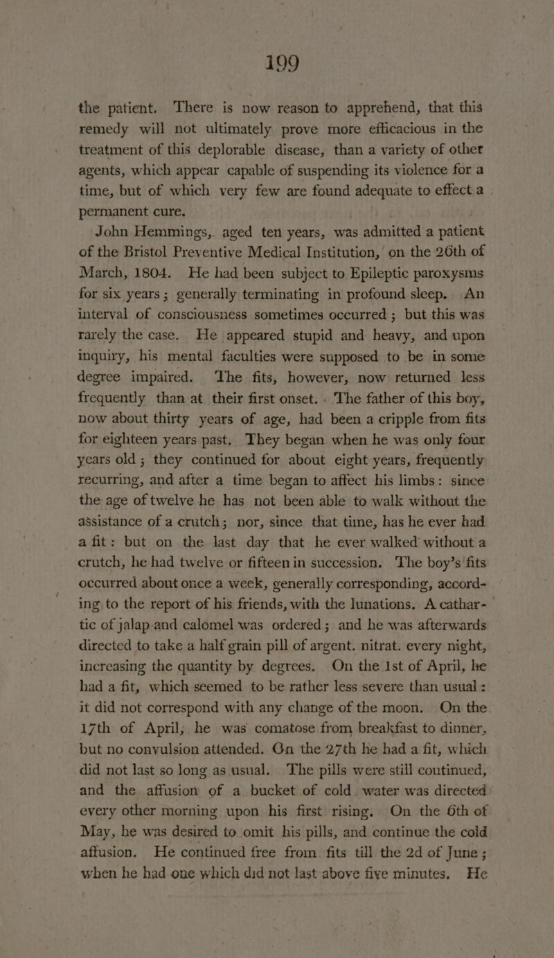 the patient. There is now reason to apprehend, that this remedy will not ultimately prove more efficacious in the treatment of this deplorable disease, than a variety of other agents, which appear capable of suspending its violence for a time, but of which very few are found adequate to effect.a permanent cure. John Hemmings,. aged ten years, was admitted a patient of the Bristol Preventive Medical Institution,’ on the 26th of March, 1804. He had been subject to Epileptic paroxysms for six years; generally terminating in profound sleep. An interval of consciousness sometimes occurred ; but this was rarely the case. He appeared stupid and heavy, and upon inquiry, his mental faculties were supposed to be in some degree impaired. The fits, however, now returned less frequently than at their first onset. . The father of this boy, now about thirty years of age, had been a cripple from fits for eighteen years past. They began when he was only four years old; they continued for about eight years, frequently recurring, and after a time began to affect his limbs: since the age of twelve he has not been able to walk without the assistance of a crutch; nor, since that time, has he ever had a fit: but on the last day that he ever walked without a crutch, he had twelve or fifteen in succession. The boy’s'fits occurred about once a week, generally corresponding, accord- ing to the report of his friends, with the lunations. A cathar-_ tic of jalap-and calomel was ordered; and he was afterwards directed to take a half grain pill of argent. nitrat. every night, increasing the quantity by degrees. On the Ist of April, he had a fit, which seemed to be rather less severe than usual : it did not correspond with any change of the moon. On the 17th of April; he was comatose from breakfast to dinner, but no convulsion attended. Gn the 27th he had a fit, which did not last so long as usual. The pills were still coutinued, and the affusion of a bucket of cold water was directed every other morning upon his first rising, On the Oth of May, he was desired to omit his pills, and continue the cold aftusion. He continued free from fits till the 2d of June; when he had one which did not last above five minutes, He