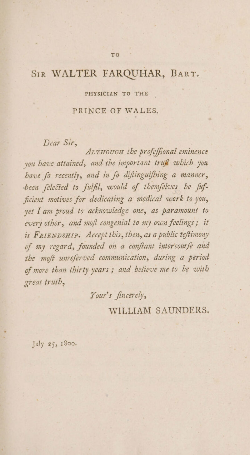 rg Sir WALTER FARQUHAR, Barr. PHYSICIAN TO THE PRINCE OF WALES, Dear Sir, AxrHoucH the profeffional eminence you have attained, and the important tru which yon have fo recently, and in fo diftinguifhing a manner, been felectted to fulfil, would of themfelves be fuf- ficient motives for dedicating a medical work to you, yet Iam proud to acknowledge one, as paramount to every other, and moft congenial to my own feelings ; it is Frrenpsuip. Accept this, then, as a public teftimony of my regard, founded on a conftant intercourfe and the moft unreferved communication, during a period of more than thirty years ; and believe me to be with great truth, Your’s fincerely, WILLIAM SAUNDERS. July 25, 1800.