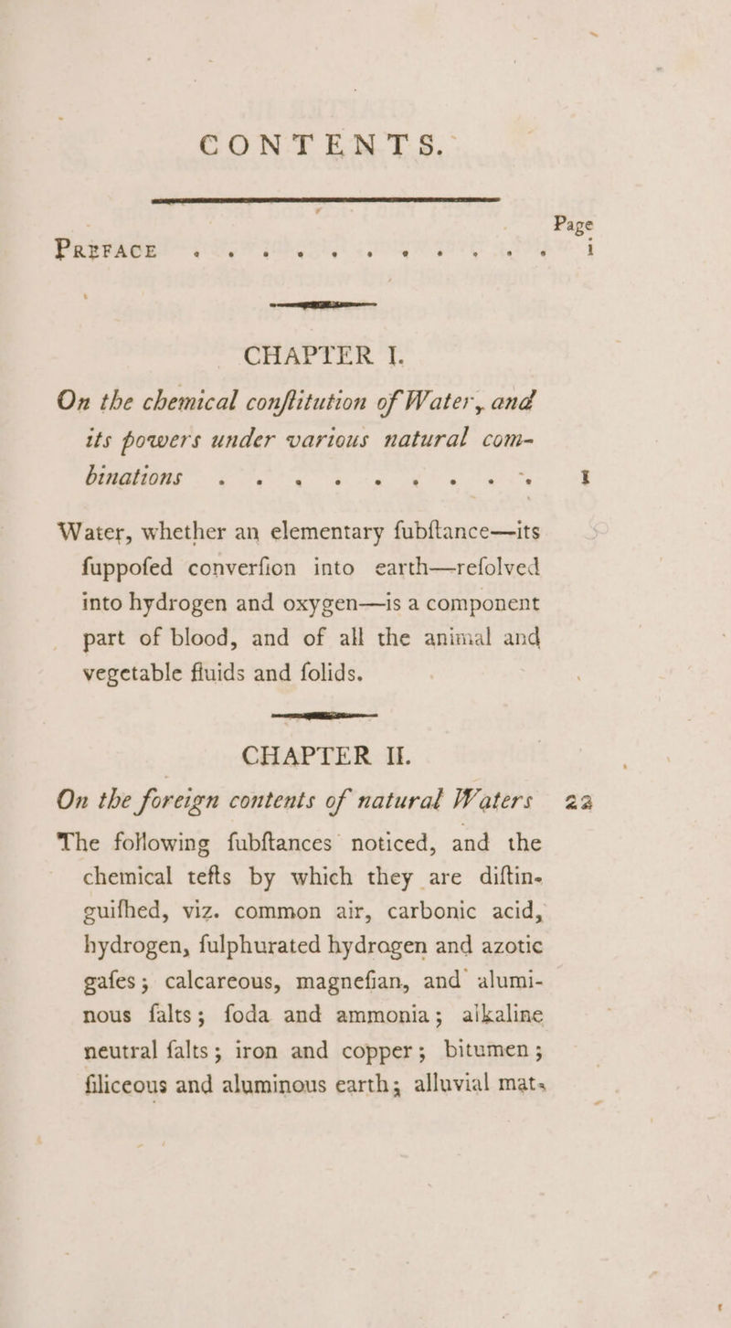 CON TEN YT 9° TEVPape ale Gone ey oor ER ae Gio F 4 i Gk, Sao On the chemical conftitution of Water, and its powers under various natural com- hemettons ee 3 Water, whether an elementary fubftance—its fuppofed converfion into earth—refolved into hydrogen and oxygen—is a component part of blood, and of all the animal and vegetable fluids and folids. a CHAPTER II. On the foreign contents of natural Waters The following fubftances noticed, and the chemical tefts by which they are diftin- hydrogen, fulphurated hydragen and azotic gafes; calcareous, magnefian, and alumi- nous falts; foda and ammonia; alkaline neutral falts; iron and copper; bitumen ; filiceous and aluminous earth; alluvial mat; Page aa
