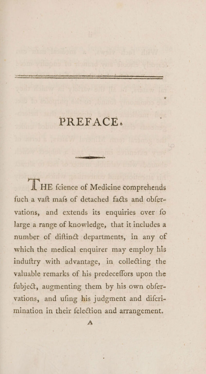 PREFACE: ‘Tue fcience of Medicine comprehends {uch a vaft mafs of detached faéts and obfer- vations, and extends its enquiries over fo large a range of knowledge, that it includes a number of diftinét departments, in any of which the medical enquirer may employ his induftry with advantage, in collecting the valuable remarks of his predeceflors upon the -fubje&amp;t, augmenting them by his own obfer- vations, and ufing his judgment and difcri- mination in their felection and arrangement. A