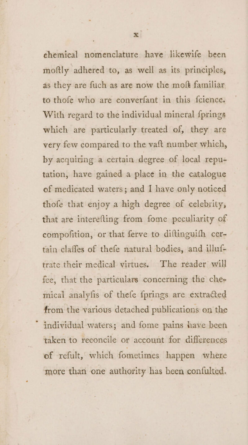 xi chemical nomenclature have likewife becn moftly adhered to, as well as its principles, as they are fuch as are now the moft familiar to thofe who are converfant in this fcience. With regard to the individual mineral {prings which are particularly treated of, they are very few compared to the vaft number which, by acquiring a certain degree of local repu- tation, have gained a place in the catalogue of medicated waters; and I have only noticed thofe that enjoy a high degree of celebrity, that are interefting from fome peculiarity of. compofition, or that ferve to diftinguifh cer- tain claffes of thefe natural bodies, and illuf- trate their medical virtues. The reader will fee, that the particulars concerning the che- mical analyfis of thefe {prings are extracted from the various detached publications on the individual waters; and fome pains have been taken to reconcile or account for differences of refult, which fometimes happen where more than one authority has been confulted.