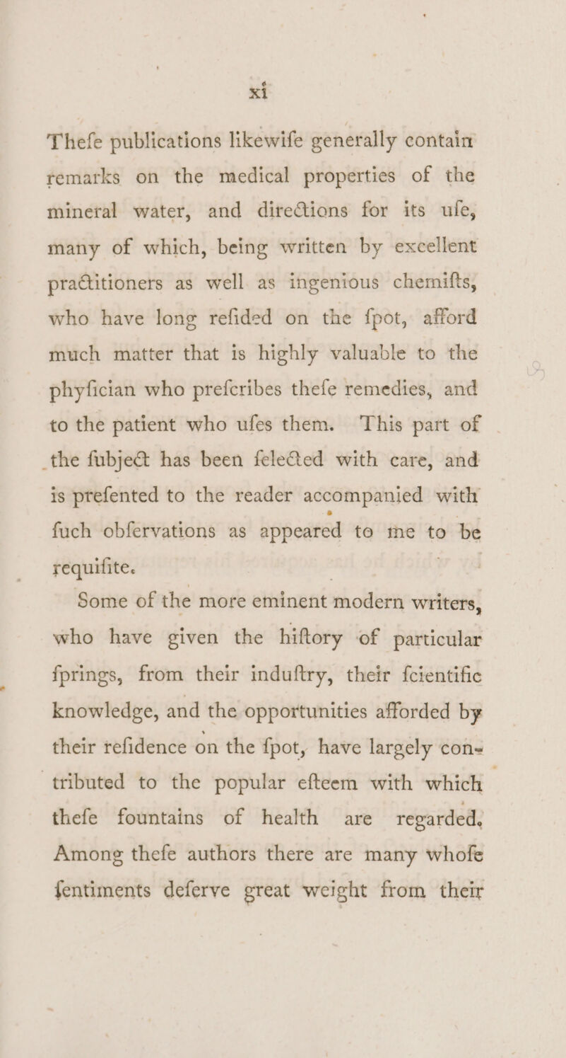 Thefe publications likewife generally contain remarks on the medical properties of the mineral water, and directions for its ufe, many of which, being written by excellent practitioners as well. as ingenious chemifts, who have long refided on the {fpot, afford much matter that is highly valuable to the phyfician who prefcribes thefe remedies, and to the patient who ufes them. This part of _the fubje&amp;t has been feleCted with care, and is ptefented to the reader accompanied with fuch obfervations as appeared te me to be requilite. : | Some of the more eminent modern writers, who have given the hiftory of particular fprings, from their induftry, their fcientific knowledge, and the opportunities afforded by their refidence on the {pot, have largely con tributed to the popular efteem with which thefe fountains of health are regarded. Among thefe authors there are many whofe fentiments deferve great weight from their