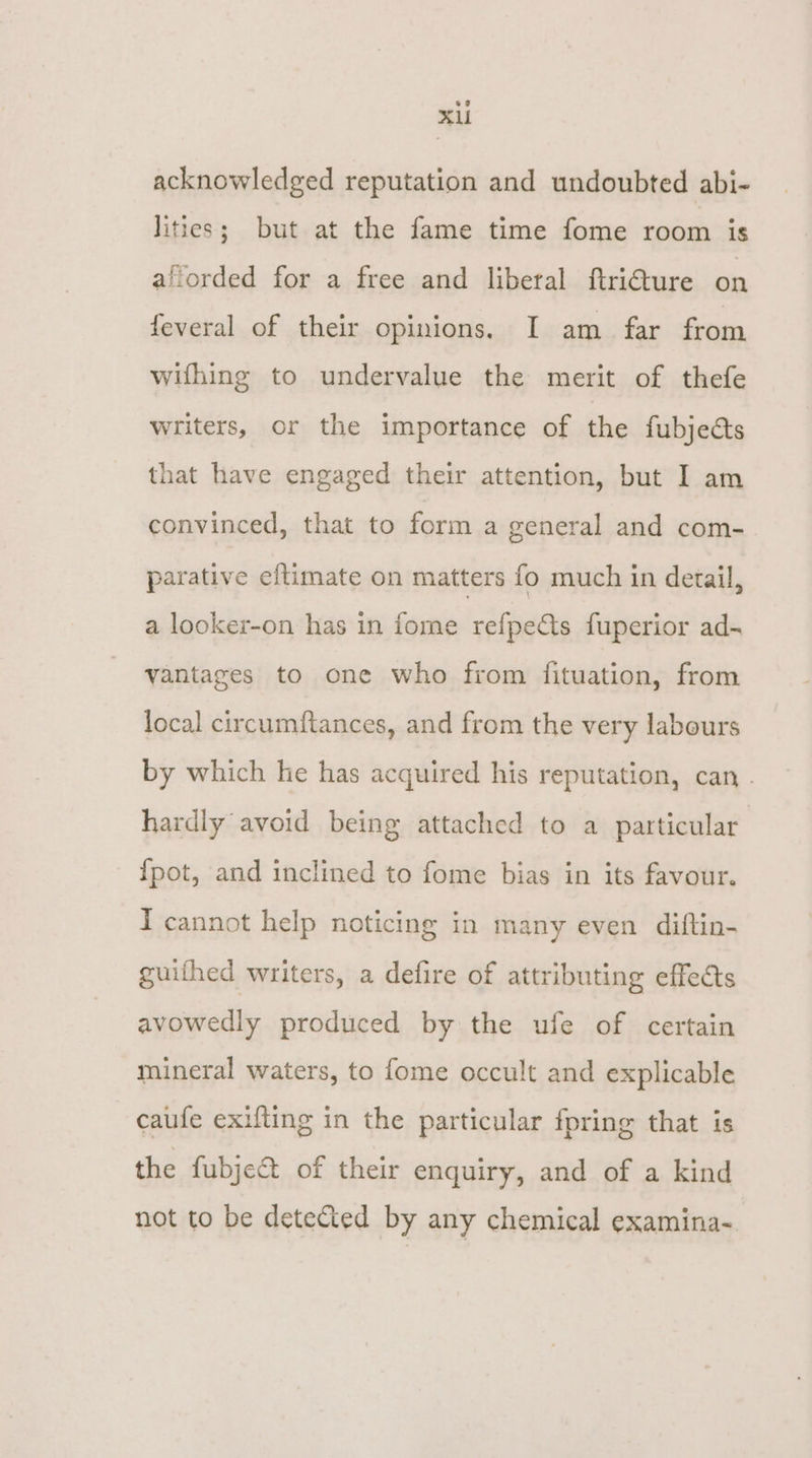 XAl acknowledged reputation and undoubted abi- lities; but at the fame time fome room is aflorded for a free and liberal ftri€ure on feveral of their opinions. I am. far from wifhing to undervalue the merit of thefe writers, or the importance of the fubjeéts that have engaged their attention, but I am convinced, that to form a general and com- parative eitimate on matters fo much in detail, a looker-on has in fome refpets fuperior ad- vantages to one who from fituation, from local circumftances, and from the very labours by which he has acquired his reputation, can . hardly avoid being attached to a particular {pot, and inclined to fome bias in its favour. I cannot help noticing in many even diftin- guithed writers, a defire of attributing effects avowedly produced by the ufe of certain mineral waters, to fome occult and explicable caufe exifting in the particular fpring that is the fubje&amp; of their enquiry, and of a kind not to be detected by any chemical examina-