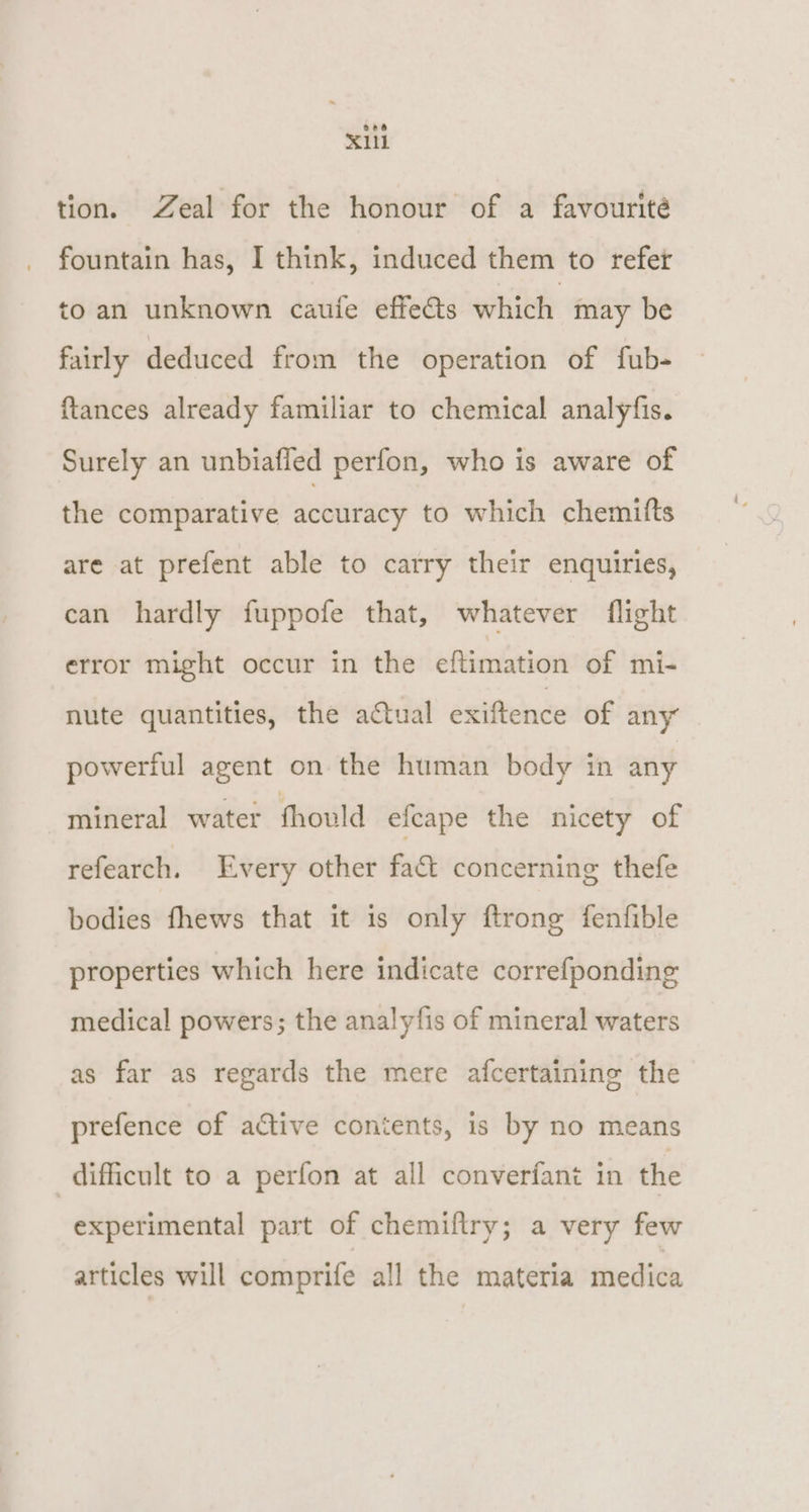 oe6 X11 tion. Zeal for the honour of a favourité fountain has, I think, induced them to refet to an unknown caufe effe@s which may be fairly deduced from the operation of fub- {tances already familiar to chemical analyfis. Surely an unbiafled perfon, who is aware of the comparative accuracy to which chemitts are at prefent able to carry their enquiries, can hardly fuppofe that, whatever flight error might occur in the eftimation of mi- nute quantities, the actual exiftence of any” powerful agent on the human body in any “mineral water fhould efcape the nicety of refearch. Every other fact concerning thefe bodies fhews that it is only ftronge fenfible properties which here indicate correfponding medical powers; the analyfis of mineral waters as far as regards the mere afcertaining the prefence of active contents, is by no means difficult to a perfon at all converfant in the experimental part of chemiflry; a very few articles will comprife all the materia medica