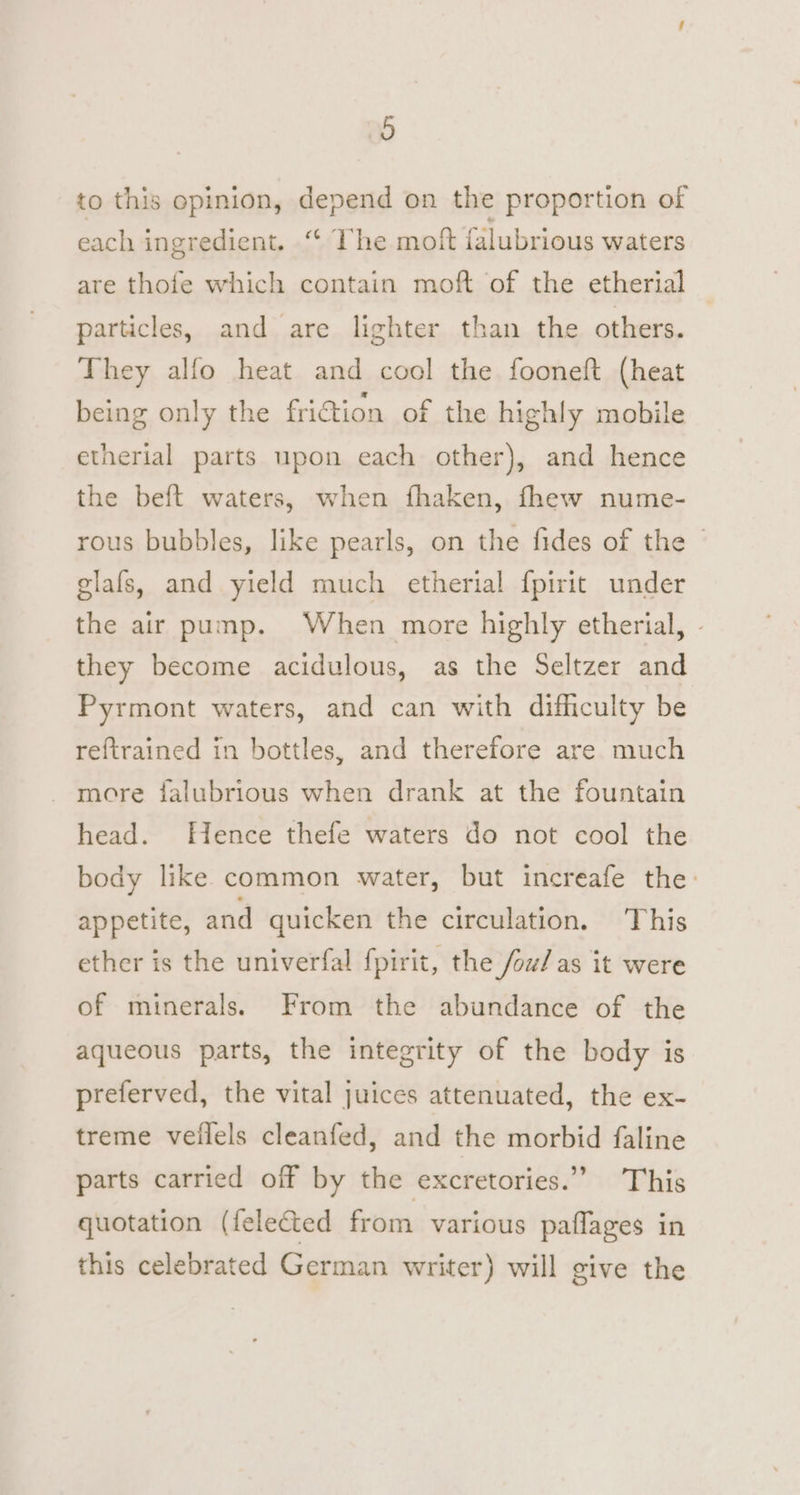 to this opinion, depend on the proportion of each ingredient. “ The moft falubrious waters are thofe which contain moft of the etherial particles, and are lighter than the others. They alfo heat and cool the fooneft (heat being only the friction of the highly mobile etherial parts upon each other), and hence the beft waters, when fhaken, fhew nume- rous bubbles, like pearls, on the fides of the glafs, and yield much etherial fpirit under the air pump. When more highly etherial, - they become acidulous, as the Seltzer and Pyrmont waters, and can with difficulty be reftrained in bottles, and therefore are much more falubrious when drank at the fountain head. Hence thefe waters do not cool the body like common water, but increafe the: appetite, and quicken the circulation. This ether is the univerfal fpirit, the /ow/ as it were of minerals. From the abundance of the aqueous parts, the integrity of the body is preferved, the vital juices attenuated, the ex- treme veilels cleanfed, and the morbid faline parts carried off by the excretories.”’ This quotation (felected from various paflages in this celebrated German writer) will give the