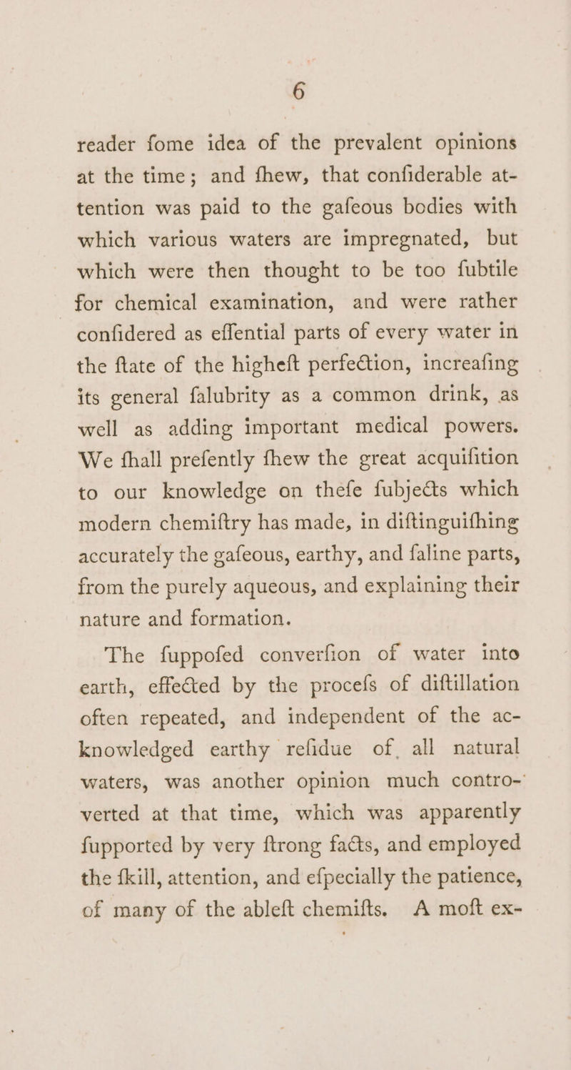 reader fome idea of the prevalent opinions at the time; and fhew, that confiderable at- tention was paid to the gafeous bodies with which various waters are impregnated, but which were then thought to be too {ubtile for chemical examination, and were rather confidered as effential parts of every water in the flate of the higheft perfetion, increafing its general falubrity as a common drink, as well as adding important medical powers. We fhall prefently fhew the great acquifition to our knowledge on thefe fubje&amp;ts which modern chemiftry has made, in diftinguifhing accurately the gafeous, earthy, and faline parts, from the purely aqueous, and explaining their nature and formation. The fuppofed converfion of water into earth, effected by the procefs of diftillation often repeated, and independent of the ac- knowledged earthy refidue of, all natural waters, was another opinion much contro- verted at that time, which was apparently fupported by very ftrong facts, and employed the fkill, attention, and efpecially the patience, of many of the ableft chemifts. A moft ex-