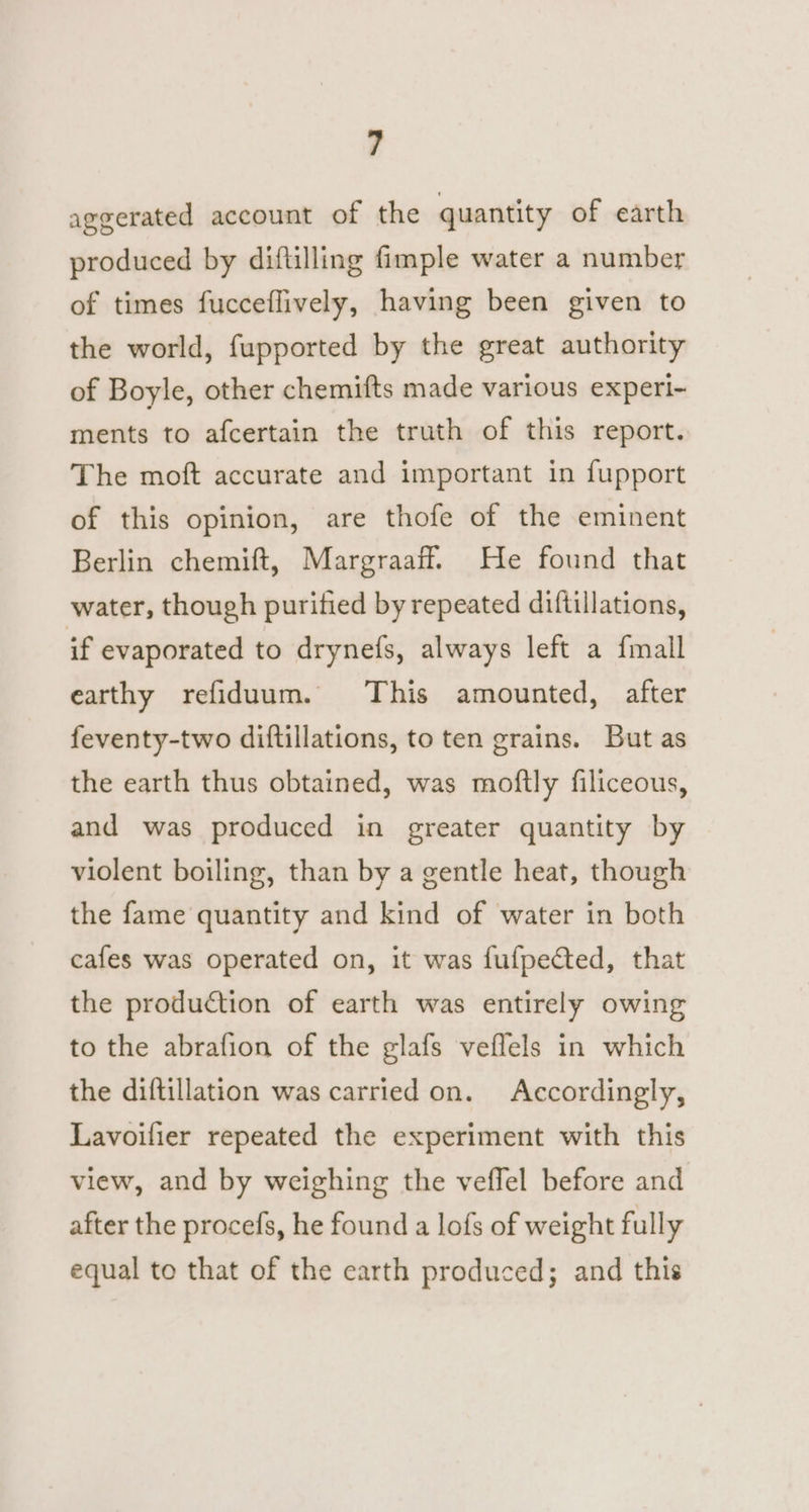 aggerated account of the quantity of earth produced by diftilling fimple water a number of times fucceflively, having been given to the world, fupported by the great authority of Boyle, other chemifts made various experi- ments to afcertain the truth of this report. The moft accurate and important in fupport of this opinion, are thofe of the eminent Berlin chemift, Margraaff. He found that water, though purified by repeated diftillations, if evaporated to drynefs, always left a fmall earthy refiduum. This amounted, after feventy-two diftillations, to ten grains. But as the earth thus obtained, was moftly filiceous, and was produced in greater quantity by violent boiling, than by a gentle heat, though the fame quantity and kind of water in both cafes was operated on, it was fufpeCted, that the production of earth was entirely owing to the abrafion of the glafs veflels in which the diftillation was carried on. Accordingly, Lavoifier repeated the experiment with this view, and by weighing the veflel before and after the procefs, he found a lofs of weight fully equal to that of the earth produced; and this