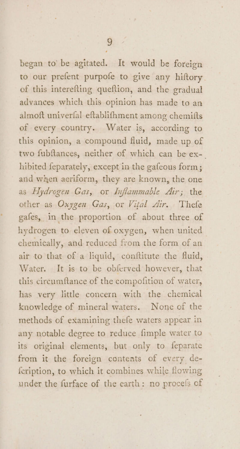 ) began to’ be agitated. It would be foreign to our prefent purpofe to give any hiftory of this interefting queflion, and the gradual advances which this opinion has made to an almoft univerfal eftablifhment among chemitts of every country. Water is, according to this opinion, a compound fluid, made up of two fubftances, neither of which can be ex-_ hibited feparately, except in the gafeous form; and when aeriform, they are known, the one as Elydrogen Gas, or dujflammable Air; the other as Oxygen Gas, or Vital Air. Thefe gafes, in the proportion of about three of hydrogen to eleven of oxygen, when united | chemically, and reduced from the form of an air to that of a liquid, conftitute the fluid, Water. It is to be obferved however, that this circumftance of the compofition of water, has very little concern with the chemical knowledge of mineral waters. None of the methods of examining thefe waters appear in any notable degree to reduce fimple water to its original elements, but only to feparate from it the foreign contents of every de- {cription, to which it combines while flowing under the furface of the earth: no procefs of