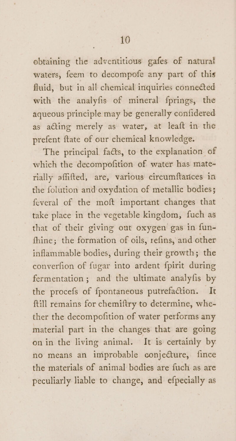 obtaining the adventitious gafes of natural waters, feem to decompofe any part of this fluid, but in all chemical inquiries connected with the analyfis of mineral fprings, the aqueous principle may be generally contidered as acting merely as water, at leaft in the prefent ftate of our chemical knowledge. The principal. faéts, to the explanation of which the decompofition of water has mate- rially affifted, are, various circumftarices in the folution and oxydation of metallic bodies; feveral of the moft important changes that take place in the vegetable kingdom, fuch as that of their giving out oxygen gas in fun- thine; the formation of oils, refins, and other inflammable bodies, during their growth; the converfion of fugar into ardent fpirit during fermentation; and the ultimate analyfis by the procefs of fpontaneous putrefaction. It ftill remains for chemiftry to determine, whe- ther the decompofition of water performs any material part in the changes that are going on in the living animal. It is certainly by no means an improbable conjecture, {ince the materials of animal bodies are fuch as are peculiarly liable to change, and efpecially as