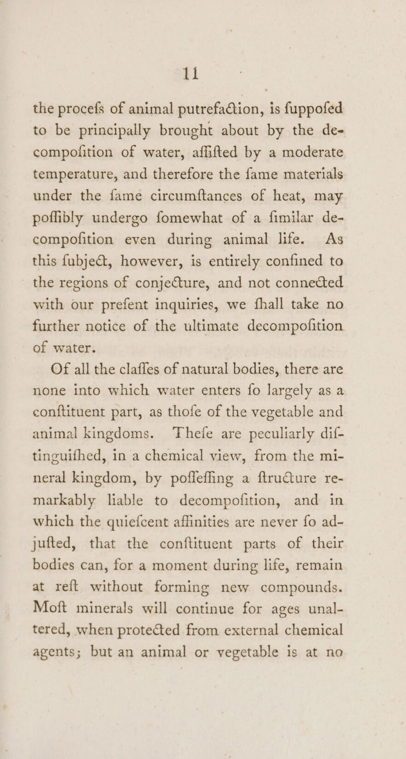 the procefs of animal putrefaction, is fuppofed to be principally brought about by the de- compolition of water, affifted by a moderate temperature, and therefore the fame materials under the fame circumftances of heat, may poflibly undergo fomewhat of a fimilar de- compofition even during animal life. As this f{ubje&amp;t, however, is entirely confined to the regions of conjecture, and not connected with our prefent inquiries, we fhall take no further notice of the ultimate decompofition of water. Of all the clafles of natural bodies, there are none into which water enters fo largely as a conftituent part, as thofe of the vegetable and animal kingdoms. Thefe are peculiarly dif- tinguifhed, in a chemical view, from the mi- neral kingdom, by poflefling a flructure re- markably liable to decompofition, and in which the quiefcent affinities are never fo ad- jufted, that the conftituent parts of their bodies can, for a moment during life, remain at reft without forming new compounds. Moft minerals will continue for ages unal- tered, when protected from external chemical agents; but an animal or vegetable is at no