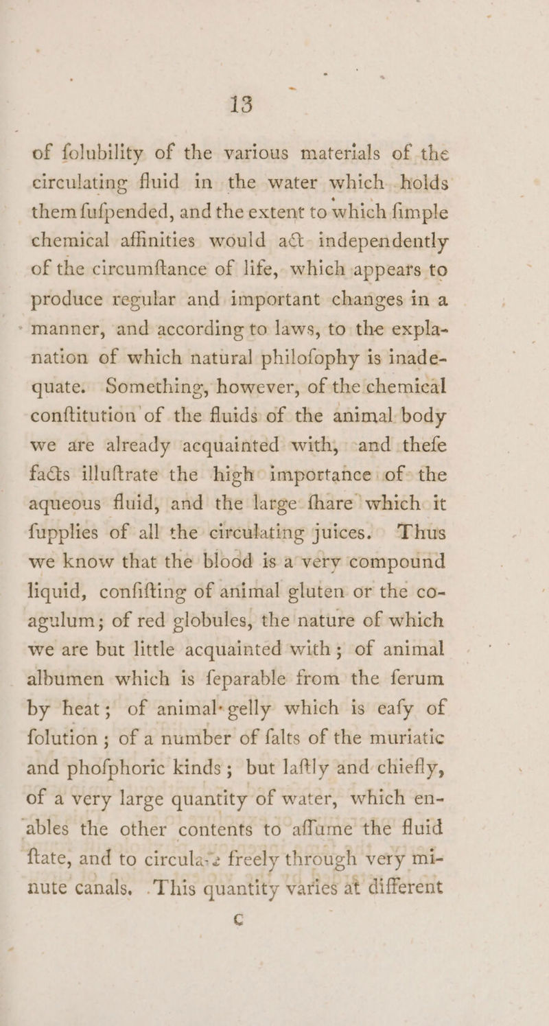 of folubility of the various materials of the circulating fluid in the water which. holds them fufpended, and the extent to which fimple chemical afhnities would act. independently of the circumftance of life, which appears to produce regular and important changes ina nation of which natural philofophy is inade- quate. Something, however, of the chemical conftitution of the fluids of the animal body we are already acquainted with, -and thefe fads illuftrate the high importance of» the aqueous fluid, and the large fhare which. it fupplies of all the circulating juices. Thus we know that the blood is a very compound liquid, confifting of animal gluten or the co- agulum; of red globules, the nature of which we are but little acquainted with; of animal albumen which is feparable from the ferum by heat; of animal*gelly which is eafy of folution ; of a number of falts of the muriatic and phofphoric kinds; but laftly and chiefly, of a very large quantity of water, which en- ables the other contents to affume the fluid ‘ftate, and to circula*e freely through very mi- nute canals, . This quantity varies at different C