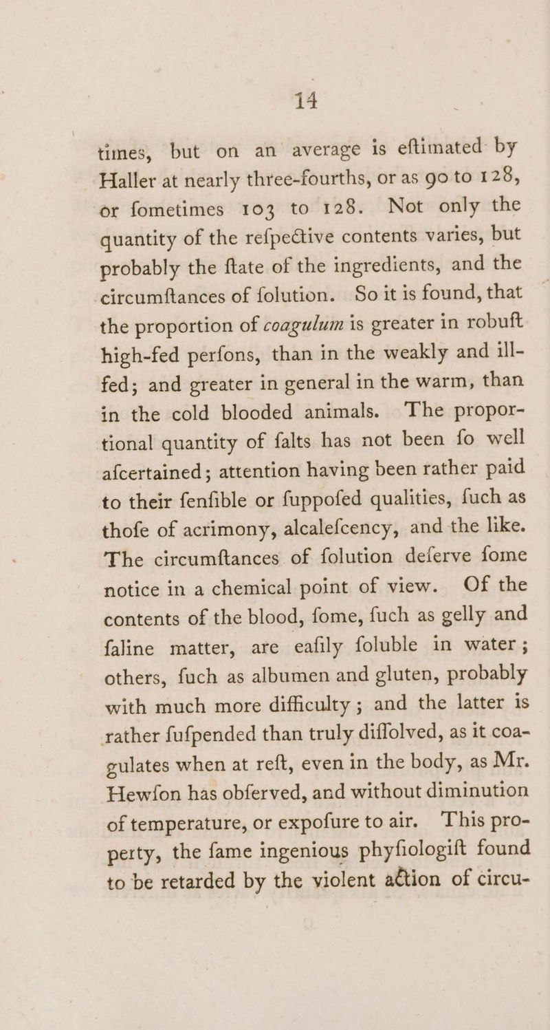 times, but on an average is eftimated by ~ Haller at nearly three-fourths, or as go to 128, or fometimes 103 to 128. Not only the quantity of the refpedtive contents varies, but probably the ftate of the ingredients, and the circumftances of folution. So it is found, that the proportion of coagulum is greater in robuft high-fed perfons, than in the weakly and ill- fed; and greater in general in the warm, than in the cold blooded animals. The propor- tional quantity of falts has not been fo well afcertained ; attention having been rather paid to their fenfible or fuppofed qualities, fuch as thofe of acrimony, alcalefcency, and the like. The circumftances of folution deferve fome notice in a chemical point of view. Of the contents of the blood, fome, fuch as gelly and faline matter, are eafily foluble in water ; others, fuch as albumen and gluten, probably with much more difficulty ; and the latter is rather fufpended than truly diffolved, as it coa- gulates when at reft, even in the body, as Mr. Hew/fon has obferved, and without diminution of temperature, or expofure to air. ‘This pro- perty, the fame ingenious phyfiologift found to be retarded by the violent a€tion of circu-