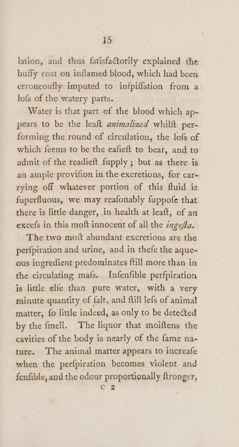 lation, and thus fatisfactorily explained the buffy coat on inflamed blood, which had been erroneoufly imputed to infpiflation from a lofs of the watery parts. Water is that part of the blood which ap- pears to be the leaft animalized whilft per- forming the round of circulation, the lofs of which feems to be the eafieft to bear, and to admit of the readieft fupply ; but as there is an ample provifion in the excretions, for car- rying off whatever portion of this fluid is fuperfluous, we may reafonably fuppofe that there is little danger, in health at leaft, of an excefs in this moft innocent of all the zage/a. The two mott abundant excretions are the perfpiration and urine, and in thefe the aque- ous ingredient predominates {till more than in the circulating mafs. Infenfible perfpiration is little elfe than pure water, with a very minute quantity of falt, and ftill lefs of animal matter, fo little indeed, as only to be detected by the fmell. The liquor that moiftens the cavities of the body is nearly of the fame na- ture. The animal matter appears to increafe when the perfpiration becomes violent and fenfible, and the odour proportionally ftronger, c.