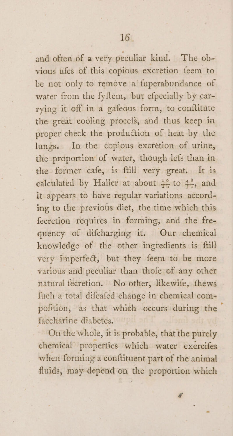 16° and often of a very peculiar kind. The ob- vious ufes of this copious excretion feem to be not only to remove a fuperabundance of water from the fy{tem, but efpecially by car- rying it off in a gafeous form, to conftitute the great cooling procefs, and thus keep in proper check the prodution of heat by the lungs. In the copious excretion of urine, the proportion of water, though lefs than in the former cafe, is ftill very great. It is calculated by Haller at about 24 to 4-, and it appears to have regular variations accord- ing to the previous diet, the time which this fecretion requires in forming, and the fre- quency of difcharging it. Our chemical knowledge of the other ingredients is ftill very imperfect, but they feem to be more various and peculiar than thofe of any other natural fecretion. No other, likewife, fhews fuch a total difeafed change in chemical com- pofition, as that which occurs during the | faccharine diabetes. On the whole, it is probable, that the purely chemical properties which water exercifes when forming a conftituent part of the animal fluids, may depend on the proportion which *