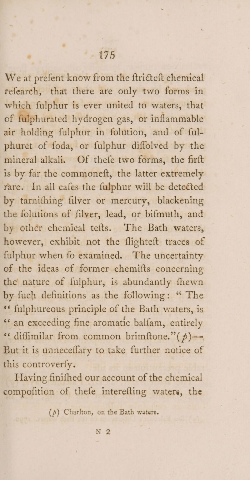 We at prefent know from the ftriteft chemical refearch, that there are only two forms in which fulphur is ever united to waters, that of fulphurated hydrogen gas, or inflammable air holding fulphur in folution, and of ful- phuret of foda, or fulphur diffolved by the mineral alkali. Of thefe two forms, the firft is by far the commoneft, the latter extremely rare. In all cafes the fulphur will be deteéted by tarnifhing filver or mercury, blackening the folutions of filver, lead, or bifmuth, and by othér chemical tefts. The Bath waters, however, exhibit not the flighteft traces of fulphur when fo examined. The uncertainty of the ideas of former chemifts concerning the nature of fulphur, is abundantly fhewn by fuch definitions as the following: ‘ The ‘* fulphureous principle of the Bath waters, is ‘* an exceeding fine aromatic balfam, entirely ** difimilar from common brimftone.”( s)— But it is unneceflary to take further notice of this controverty. Having finifhed our account of the chemical compofition of thefe interefting waters, the (p) Charlton, on the Bath waters. N 2