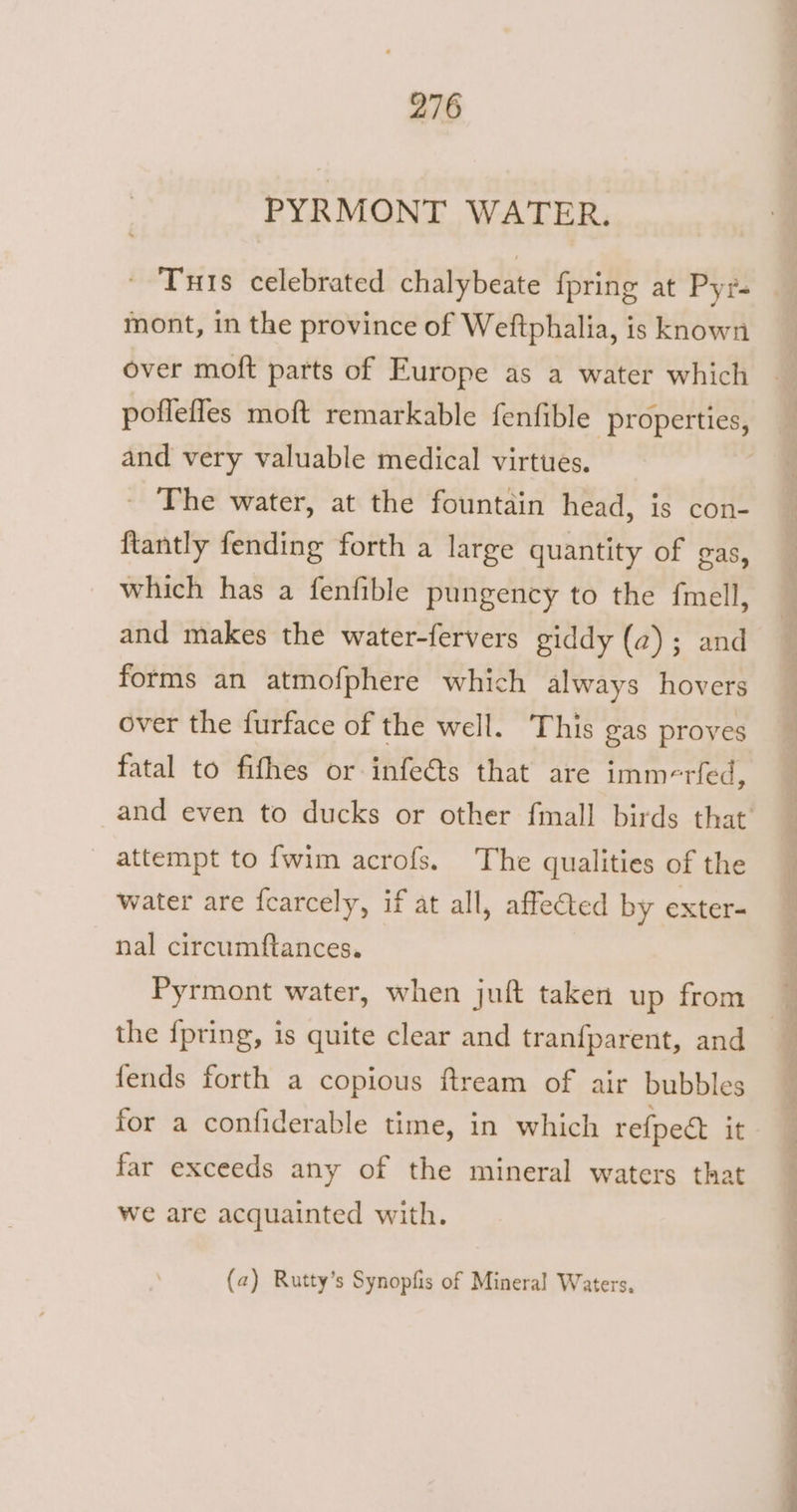 PYRMONT WATER. mont, in the province of Weftphalia, is known and very valuable medical virtues. - The water, at the fountain head, is con- ftantly fending forth a large quantity of gas, which has a fenfible pungency to the {mell, and makes the water-fervers giddy (2); and forms an atmofphere which always hovers over the furface of the well. This gas proves fatal to fifhes or infeéts that are imm-rfed, attempt to {wim acrofs. The qualities of the water are fcarcely, if at all, affe€ted by exter- nal circumftances. Pyrmont water, when juft taken up from the {pring, is quite clear and tranfparent, and fends forth a copious ftream of air bubbles for a confiderable time, in which refpedt it far exceeds any of the mineral waters that we are acquainted with. (a) Rutty’s Synopfis of Mineral Waters, a i a ae
