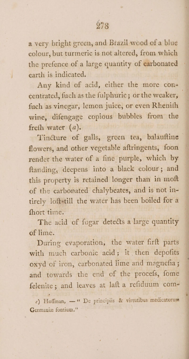 a very bright green, and Brazil wood of a blue colour, but turmeric is not altered, from which the prefence of a large quantity of carbonated earth is indicated. centrated, fuch as the fulphuric; or the weaker, fuch as vinegar, lemon juice, or even Rhenith wine, difengage copious bubbles from the frefh water (a). Tin@ure of galls, green tea, balauftine flowers, and other vegetable aftringents, foon render the water of a fine purple, which by ftanding, deepens into a black colour; and this property is retained longer than in moft of the carbonated chalybeates, and is not in- tirely loftetill the water has been boiled for a fhort time. The acid of fugar detedts a large quantity of lime. During evaporation, the water firft parts with much carbonic acid; it then depofits oxyd of iron, carbonated lime and magnefia ; and towards the end of the procefs, fome felenite; and leaves at laft a refiduum com- , c) Hoffman, —“ De principiis & virtutibus medicatorum Germaniz fontium.”