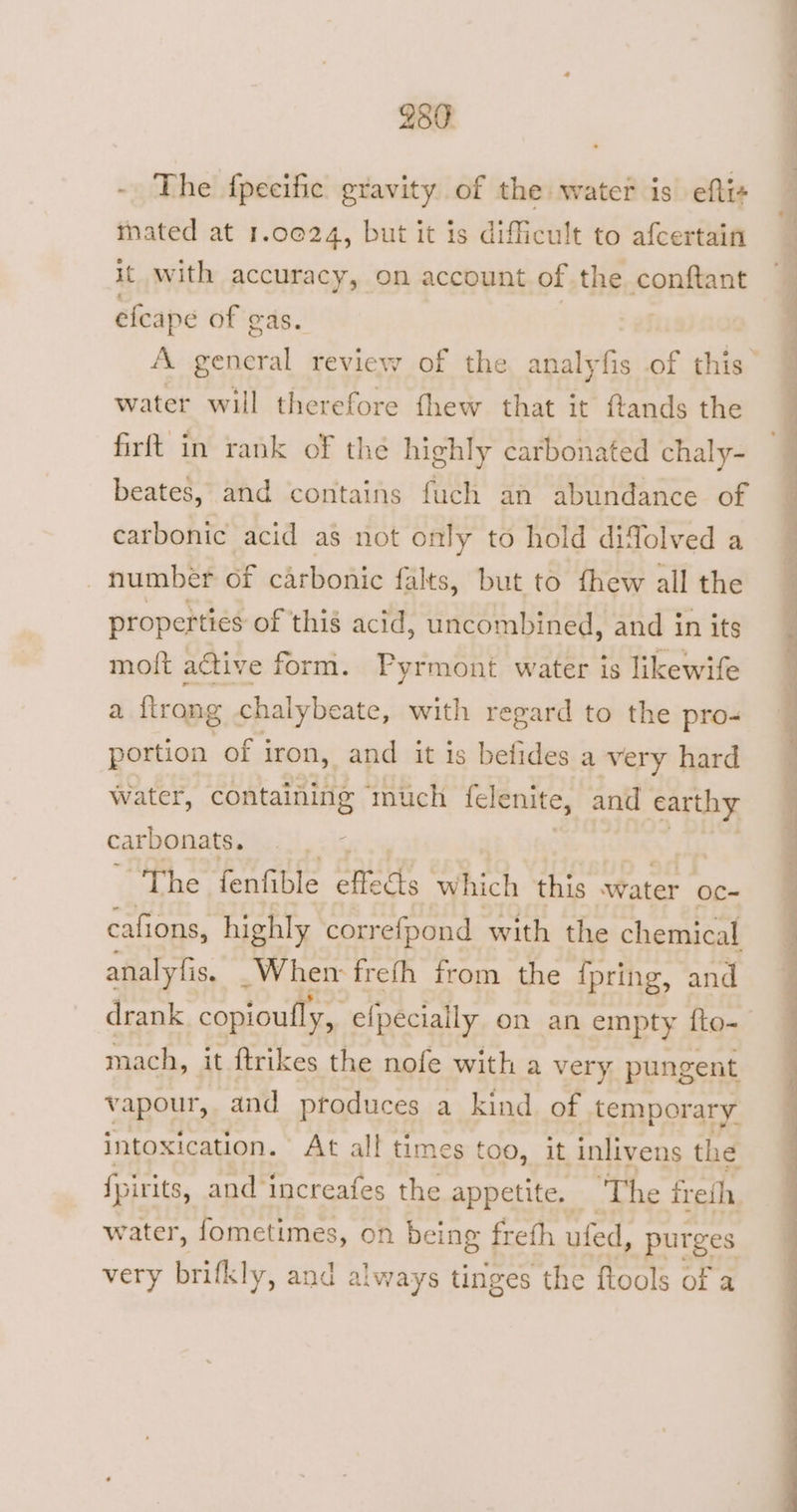 289 - The fpecific gravity of the water is eftts mated at 1.0024, but it is difficult to afcertain it with accuracy, on account of the conftant efeape of gas. water will therefore fhew that it ftands the firft in rank of thé highly carbonated chaly- beates, and contains fuch an abundance of carbonic acid a$ not only to hold difolved a number of carbonic falts, but to fhew all the properties of thig acid, uncombined, and in its moft active form. Pyrmont water is likewife a {trong chalybeate, with regard to the pro- portion of iron, and it is befides a very hard Water, containing ‘much {clenite, and earthy carbonats. “The fenfible effects which this water oc- cafions, highly correfpond with the chemical analyfis. _Whem freth from the {pring, and drank copioufly, ei efpecially on an empty fto- mach, it {trikes the nofe with a very. pungent vapour, and produces a kind of temporary intoxication. At all times too, it inlivens the fpirits, and ‘increafes the appetite. ‘The freih, water, fometimes, on being freth ufed, purges very bitty, and always tinges the ftools of a ee oe, ee a RE ck eee oo Lee oe Ee ee Ft i oe ee