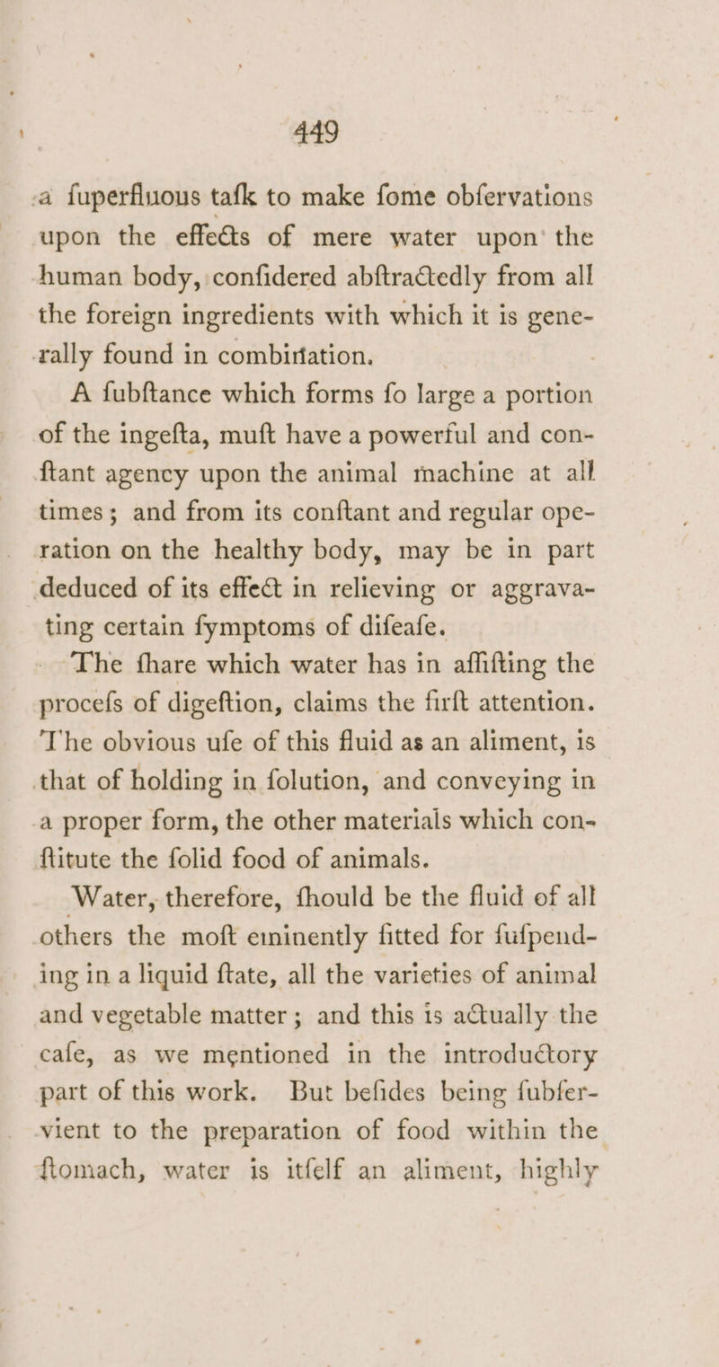a fuperfluous tafk to make fome obfervations upon the effects of mere water upon’ the human body, confidered abftractedly from all the foreign ingredients with which it is gene- rally found in combiriation. A fubftance which forms fo large a portion of the ingefta, muft have a powerful and con- ftant agency upon the animal machine at all times; and from its conftant and regular ope- ration on the healthy body, may be in part deduced of its effect in relieving or aggrava- ting certain fymptoms of difeafe. The fhare which water has in aflifting the procefs of digeftion, claims the firft attention. ‘The obvious ufe of this fluid as an aliment, is that of holding in folution, and conveying in _a proper form, the other materials which con- ftitute the folid food of animals. Water, therefore, fhould be the fluid of all others the moft eminently fitted for fufpend- ing in a liguid ftate, all the varieties of animal and vegetable matter; and this 1s actually the cafe, as we mentioned in the introductory part of this work. But befides being fubfer- vient to the preparation of food within the ftomach, water is itfelf an aliment, highly