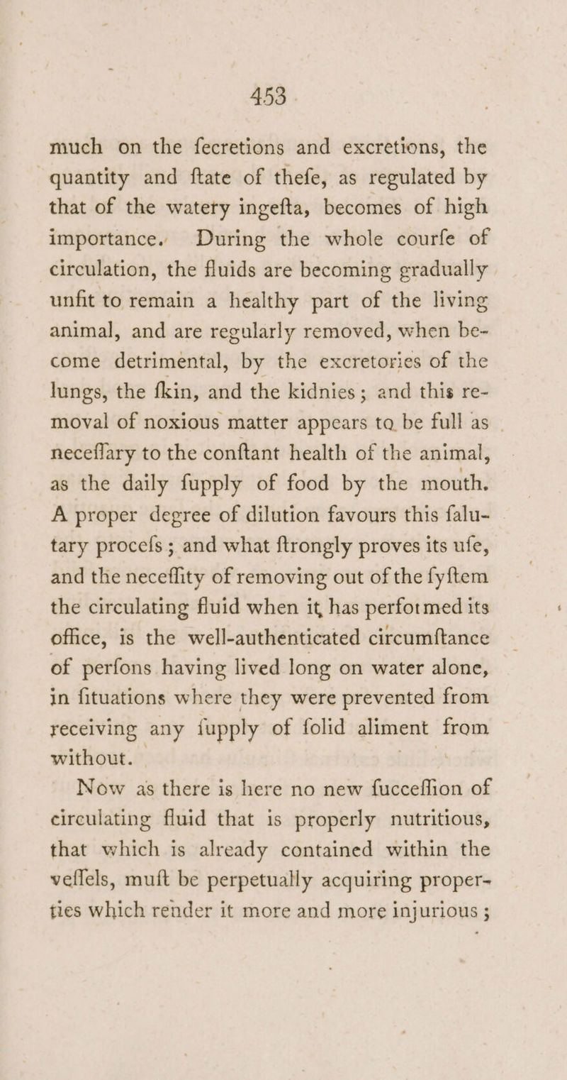 much on the fecretions and excretions, the quantity and ftate of thefe, as regulated by that of the watery ingefta, becomes of high importance. During the whole courfe of circulation, the fluids are becoming gradually unfit to remain a healthy part of the living animal, and are regularly removed, when be- come detrimental, by the excretories of the lungs, the fkin, and the kidnies ; and this re- moval of noxious matter appears ta be full as — neceflary to the conftant health of the animal, as the daily fupply of food by the mouth. A proper degree of dilution favours this falu- tary procefs ; and what ftrongly proves its ufe, and the neceflity of removing out of the fyftem the circulating fluid when it, has performed its office, is the well-authenticated circumftance of perfons having lived long on water alone, in fituations where they were prevented from recelving any fupply of folid guinea from without. . Now as there is here no new fucceflion of circulating fluid that is properly nutritious, that which is already contained within the vellels, muft be perpetually acquiring proper- ties which render it more and more injurious ;