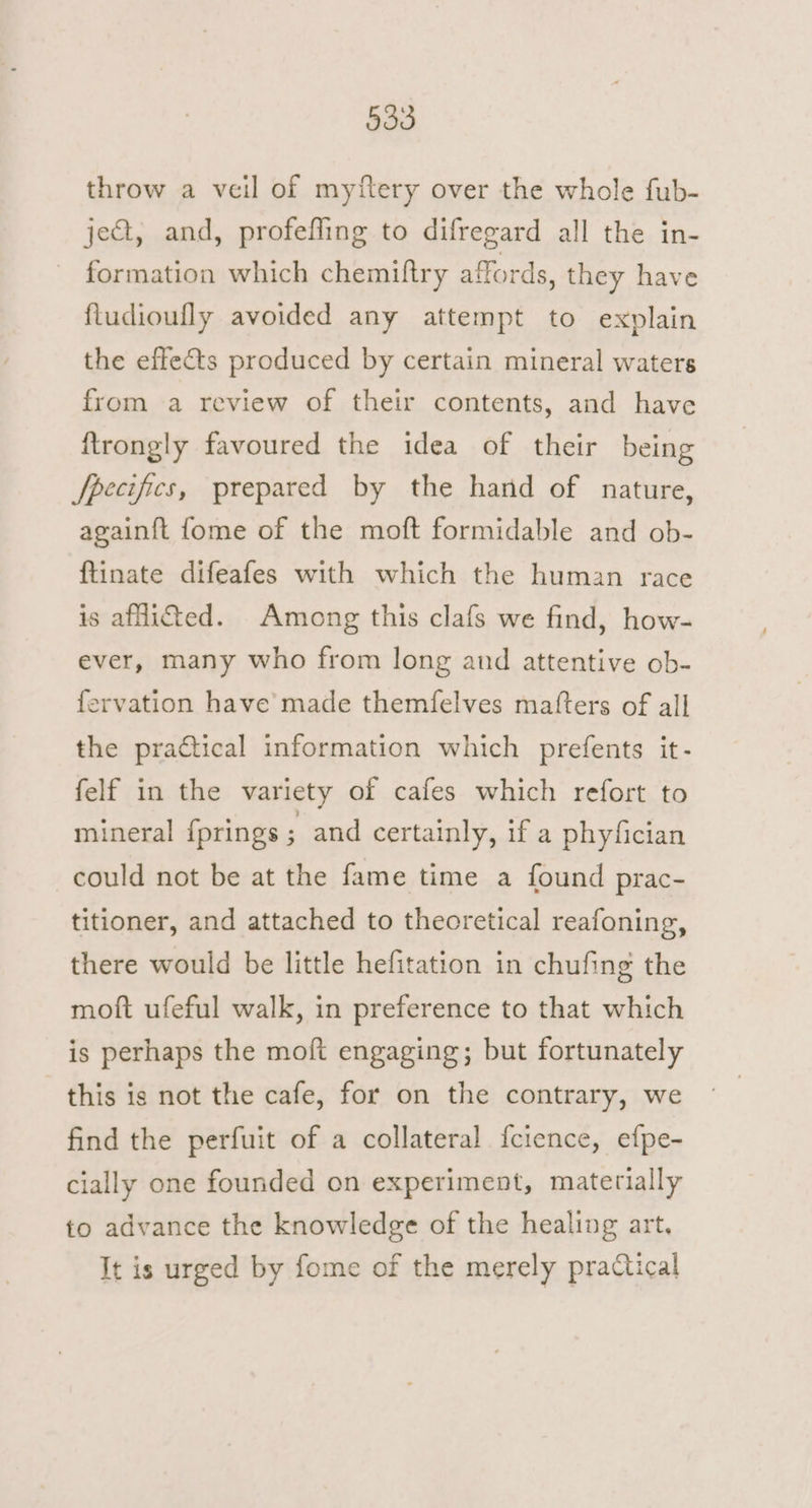 throw a veil of myftery over the whole fub- ject, and, profefling to difregard all the in- ~ formation which chemiftry affords, they have ftudioufly avoided any attempt to explain the effects produced by certain mineral waters from a review of their contents, and have ftrongly favoured the idea of their being fpecifics, prepared by the hand of nature, againft fome of the moft formidable and ob- ftinate difeafes with which the human race is afHitted. Among this clafs we find, how- ever, many who from long and attentive ob- fervation have made themfelves matters of all the practical information which prefents it- felf in the variety of cafes which refort to mineral {prings ; and certainly, if a phyfician could not be at the fame time a found prac- titioner, and attached to theoretical reafoning, there would be little hefitation in chufing the moft ufeful walk, in preference to that which is perhaps the moft engaging; but fortunately this is not the cafe, for on the contrary, we find the perfuit of a collateral f{cience, efpe- cially one founded on experiment, materially to advance the knowledge of the healing art, It is urged by fome of the merely practical