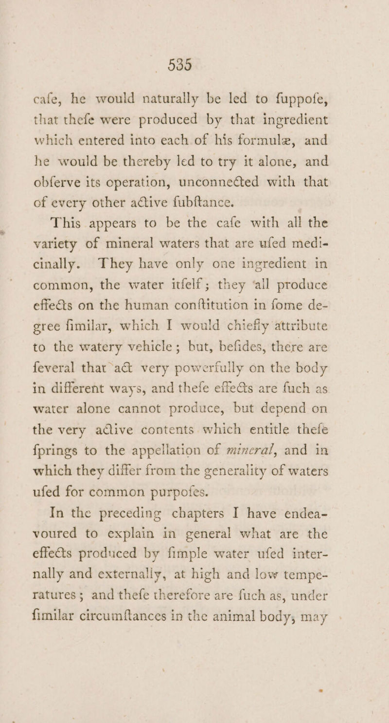 539 cafe, he would naturally be led to fuppofe, that thefe were produced by that ingredient which entered into each of his formule, and he would be thereby led to try it alone, and obferve its operation, unconnected with that of every other active fubftance. This appears to be the cafe with all the variety of mineral waters that are ufed medi- cinally. They have only one ingredient in common, the water itfelf; they ‘all produce effets on the human conftitution in fome de- gree fimilar, which I would chiefly attribute to the watery vehicle; but, befides, there are feveral that act very powerfully on the body in different ways, and thefe effe@s are fuch as water alone cannot produce, but depend on the very adlive contents which entitle thefe fprings to the appellation of mineral, and in which they differ from the generality of waters ufed for common purpotes. In the preceding chapters I have endea- voured to explain in general what are the effects produced by fimple water ufed inter- nally and externally, at high and low tempe- ratures; and thefe therefore are fuch as, under fimilar circumftances in the animal body, may