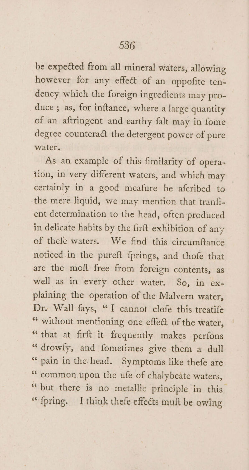 be expected from all mineral waters, allowing however for any effet of an oppofite ten- dency which the foreign ingredients may pro- duce ; as, for inftance, where a large quantity of an aftringent and earthy falt may in fome degree counteract the detergent power of pure water. | As an example of this fimilarity of opera~ tion, in very different waters, and which may certainly in a good meafure be afcribed to the mere liquid, we may mention that tranfi- ent determination to the head, often produced in delicate habits by the firft exhibition of any of thefe waters. We find this circumftance noticed in the pureft {prings, and thofe that are the moft free from foreign contents, as well as in every other water. So, in ex- plaining the operation of the Malvern water, Dr. Wall fays, “I cannot clofe this treatife “‘ without mentioning one effeét of the water, “that at firft it frequently makes perfons “‘ drowly, and fometimes give them a dull ‘ pain in the. head. Symptoms like thefe are ““common.upon the ufe of chalybeate waters, “but there is no metallic principle in this ‘““fpring. I think thefe effects muft be owing
