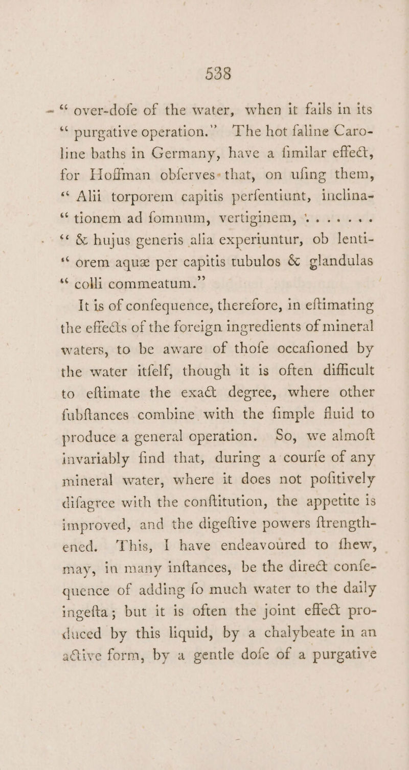 “ over-dofe of the water, when it fails in its ‘‘ nurgative operation.” ‘The hot faline Caro- line baths in Germany, have a fimilar effect, for Hoffman obferves: that, on ufing them, “ Alii torporem capitis perfentiunt, inclina- *‘ tionem ad fomnum, vertiginem, +...... ‘« &amp; hujus generis alia experiuntur, ob lenti- “‘ orem aque per capitis tubulos &amp; glandulas ‘© colli commeatum.”’ It is of confequence, therefore, in eftimating the effedis of the foreign ingredients of mineral waters, to be aware of thofe occafioned by the water itfelf, though it is often difficult to eftimate the exact degree, where other fubftances combine with the fimple fluid to produce a general operation. So, we almoft invariably find that, during a courfe of any mineral water, where it does not pofitively difagree with the conftitution, the appetite is improved, and the digeftive powers ftrength- ened. ‘This, I have endeavoured to fhew, may, in many inftances, be the dire@ confe- quence of adding fo much water to the daily ingefta; but it is often the joint effle&amp; pro- duced by this liquid, by a chalybeate in an active form, by a gentle dofe of a purgative