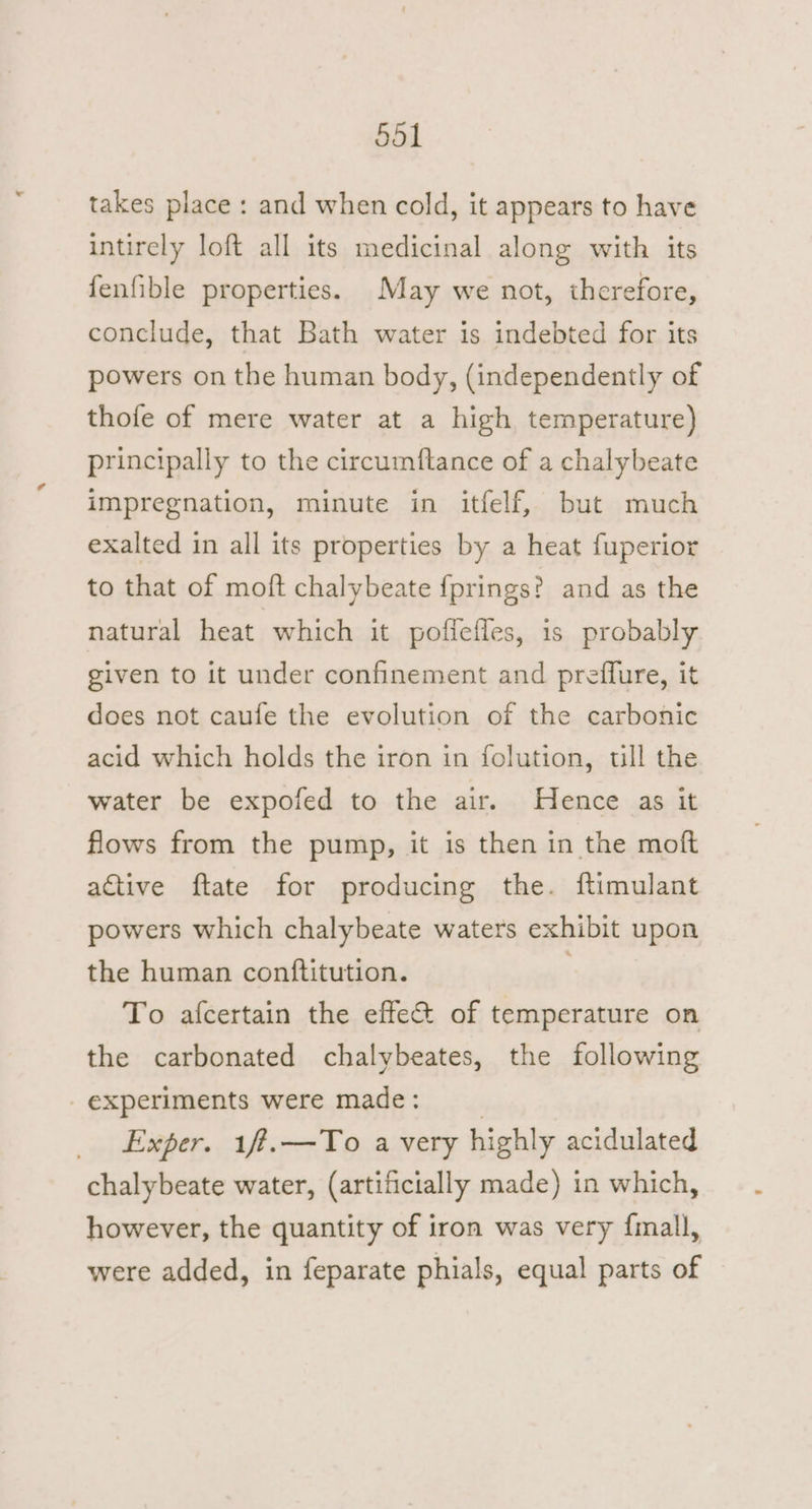 takes place: and when cold, it appears to have intirely loft all its medicinal along with its fenfible properties. May we not, therefore, conclude, that Bath water is indebted for its powers on the human body, (independently of thofe of mere water at a high temperature) principally to the circumftance of a chalybeate impregnation, minute in itfelf, but much exalted in all its properties by a heat fuperior to that of moft chalybeate {prings? and as the natural heat which it pofieiles, is probably given to it under confinement and preffure, it does not caufe the evolution of the carbonic acid which holds the iron in folution, ull the water be expofed to the air. Hence as it flows from the pump, it is then in the moft active ftate for producing the. ftimulant powers which chalybeate waters exhibit upon the human conftitution. | To afcertain the effe&amp; of temperature on the carbonated chalybeates, the following experiments were made: | Exper. 1f.—To a very highly acidulated chalybeate water, (artificially made) in which, however, the quantity of iron was very {mall, were added, in feparate phials, equal parts of