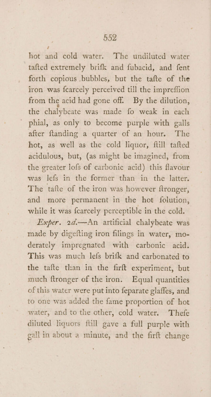 hot and cold water. The undiluted water tafted extremely brifk and fubacid, and fent forth copious ,bubbles, but the tafte of the iron was {carcely perceived till the impreffion from the acid had gone off. By the dilution, the chalybeate was made fo weak in each phial, as only to become purple with galls after flanding a quarter of an hour. The hot, as well as the cold liquor, {till tafted acidulous, but, (as might be imagined, from the greater lofs of carbonic acid) this flavour was lefs in the former than in the latter. The tafte of the iron was however {tronger, and more permanent in the hot folution, while it was fcarcely perceptible in the cold. Exper. 2a.—An artificial chalybeate was made by digefting iron filings in water, mo- derately impregnated with carbonic acid. This was much lefs brifk and carbonated to the tafte than in the firft experiment, but much ftronger of the iron. Equal quantities of this water were put into feparate glaffes, and to one was added the fame proportion of hot water, and to the other, cold water. Thefe diluted liquors ftill gave a full purple with gall in about a minute, and the firft change