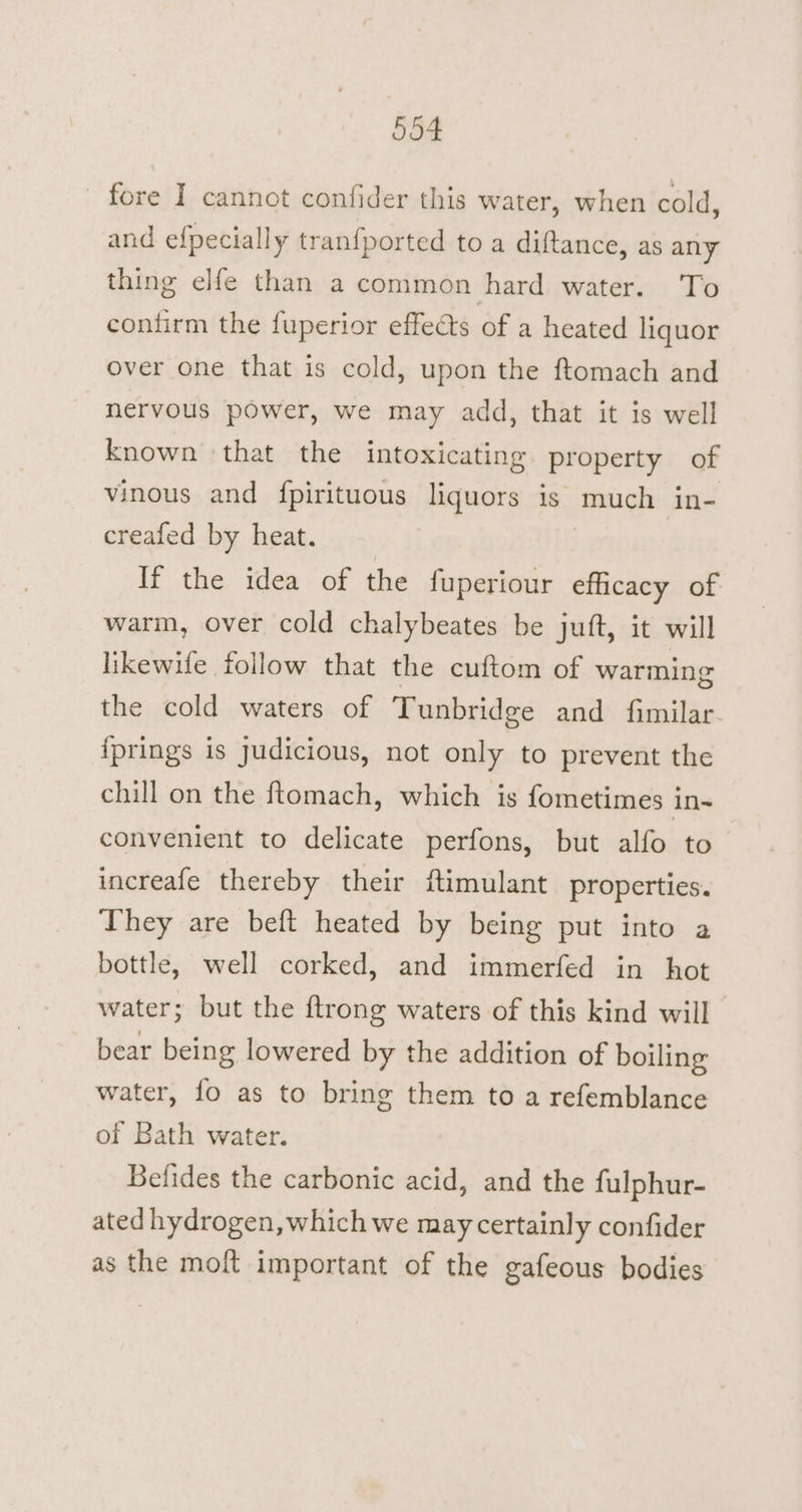 fore I cannot confider this water, when cold, and efpecially tranfported to a diftance, as any thing elfe than a common hard water. To conlirm the fuperior effects of a heated liquor over one that is cold, upon the ftomach and nervous power, we may add, that it is well known that the intoxicating property of vinous and {pirituous liquors is much in- creafed by heat. If the idea of the fuperiour efficacy of warm, over cold chalybeates be juft, it will likewile follow that the cuftom of warming the cold waters of Tunbridge and fimilar {prings is judicious, not only to prevent the chill on the ftomach, which is fometimes in- convenient to delicate perfons, but alfo to increafe thereby their ftimulant properties. They are beft heated by being put into a bottle, well corked, and immerfed in hot water; but the ftrong waters of this kind will bear being lowered by the addition of boiling water, fo as to bring them to a refemblance of Bath water. Befides the carbonic acid, and the fulphur- ated hydrogen, which we may certainly confider as the moft important of the gafeous bodies