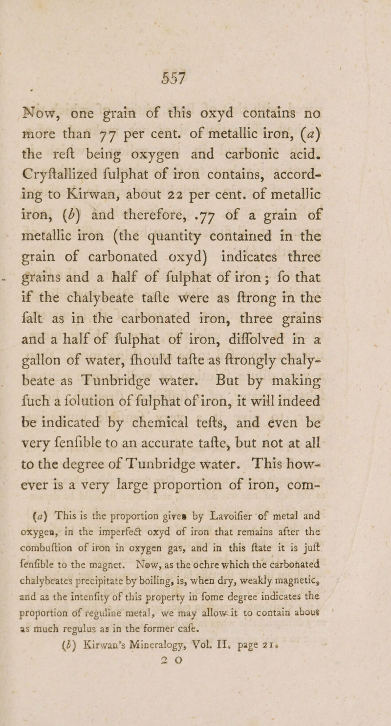 Now, one grain of this oxyd contains no more than 77 per cent. of metallic iron, (a) the reft being oxygen and carbonic acid. Cryftallized fulphat of iron contains, accord- ing to Kirwan, about 22 per cent. of metallic iron, (4) and therefore, .77 of a grain of metallic iron (the quantity contained in the grain of carbonated oxyd) indicates three grains and a half of fulphat of iron; fo that if the chalybeate tafte were as ftrong in the falt as in the carbonated iron, three grains and a half of fulphat of iron, diffolved in a gallon of water, fhould tafte as ftrongly chaly- beate as Tunbridge water. But by making fuch a folution of fulphat of iron, it will indeed be indicated by chemical tefts, and even be very fenfible to an accurate tafte, but not at all to the degree of Tunbridge water. This how- ever is a very large proportion of iron, com- (a) This is the proportion gives by Lavoifier of metal and oxygen, in the imperfe&amp; oxyd of iron that remains after the combuftion of iron in oxygen gas, and in this ftate it is juft fenfible to the magnet. Now, as the ochre which the carbonated chalybeates precipitate by boiling, is, when dry, weakly magnetic, and as the intenfity of this property in fome degree indicates the proportion of reguline metal, we may allowit to contain about as much regulus as in the former cafe. (2) Kirwan’s Mineralogy, Vol. II, page 21, 20