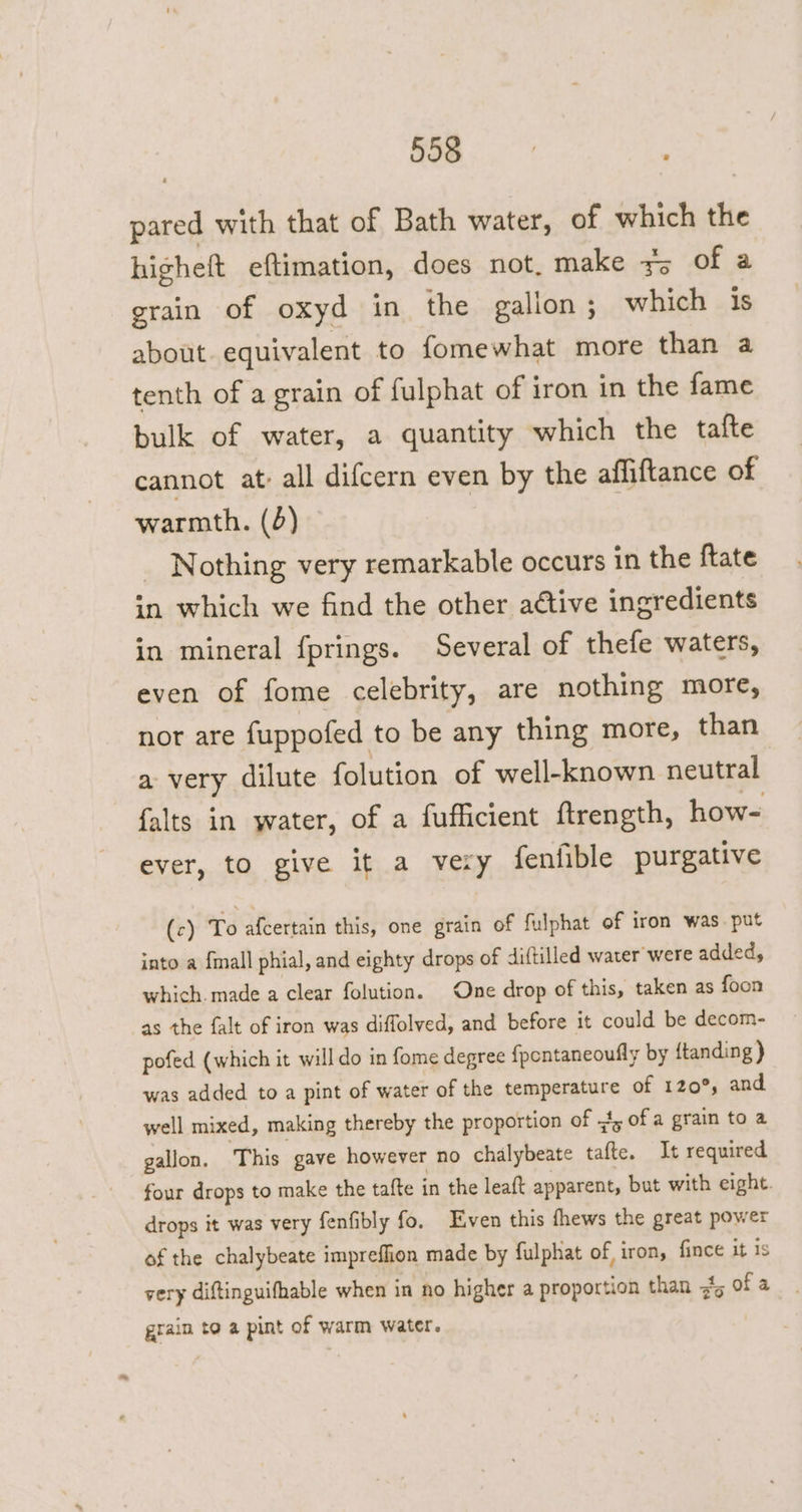 pared with that of Bath water, of which the higheft eftimation, does not. make #; of a grain of oxyd in the gallon; which is about. equivalent to fomewhat more than a tenth of a grain of fulphat of iron in the fame bulk of water, a quantity which the tafte cannot at: all difcern even by the affiftance of warmth. (6) Nothing very remarkable occurs in the ftate in which we find the other ative ingredients in mineral fprings. Several of thefe waters, even of fome celebrity, are nothing more, nor are fuppofed to be any thing more, than a very dilute folution of well-known neutral falts in water, of a fufficient ftrength, how- ever, to give it a very fenfible purgative (c) To afcertain this, one grain of fulphat of iron was. put into a {mall phial, and eighty drops of diftilled water were added, which. made a clear folution. One drop of this, taken as foon as the falt of iron was diffolved, and before it could be decom- pofed (which it willdo in fome degree {pentaneoufly by ftanding ) was added to a pint of water of the temperature of 120°, and well mixed, making thereby the proportion of 4, of a grain to a gallon, This gave however no chalybeate tafte. It required four drops to make the tafte in the leaft apparent, but with eight. drops it was very fenfibly fo. Even this fhews the great power of the chalybeate impreflion made by fulphat of, iron, {ince it is very diftinguifhable when in no higher a proportion than #5 of a grain to a pint of warm water.