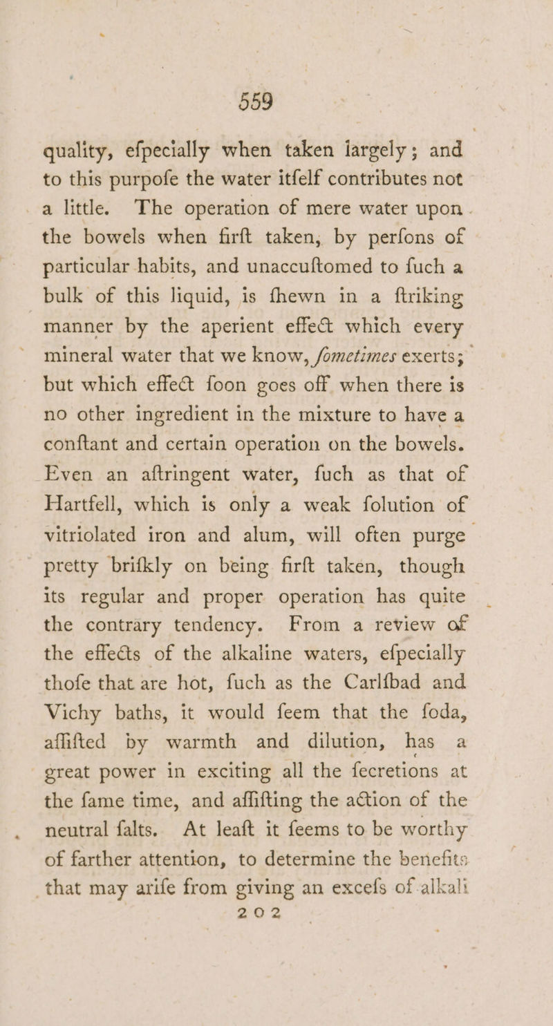 quality, efpecially when taken iargely; and | to this purpofe the water itfelf contributes not a little. The operation of mere water upon. the bowels when firft taken, by perfons of particular habits, and unaccuftomed to fuch a bulk of this liquid, is fhewn in a ftriking -manner by the aperient effect which every mineral water that we know, /ometimes exerts; ~ but which effeGt foon goes off when there is no other ingredient in the mixture to have a conftant and certain operation on the bowels. Even an aftringent water, fuch as that of Hartfell, which is only a weak folution of vitriolated iron and alum, will often purge pretty brifkly on being firft taken, though its regular and proper operation has quite the contrary tendency. From a review of the effects of the alkaline waters, efpecially thofe that are hot, fuch as the Carlfbad and Vichy baths, it would feem that the foda, aflifted by warmth and dilution, has a - great power in exciting all the fecretions at the fame time, and affifting the action of the neutral falts. At leaft it feems to be worthy of farther attention, to determine the benefits that may arife from giving an excefs of alkali 202
