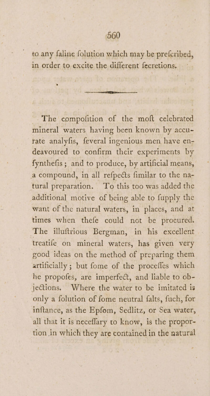 to any faline folution which may be prefcribed, in order to excite the different fecretions. -. The compolition of the moft celebrated mineral waters having been known by accu- rate analyfis, feveral ingenious men have en- deavoured to confirm their experiments by fynthefis; and to produce, by artificial means, a compound, in all refpedts fimilar to the na- tural preparation. To this too was added the additional motive of being able to fupply the want of the natural waters, in places, and at times when thefe could not be procured. ‘The illufttious Bergman, in his excellent treatife on mineral waters, has given very good ideas on the method of preparing them artificially ; but fome of the procefles which he propofes, are imperfect, and liable to ob- jections. Where the water to be imitated is only a folution of fome neutral falts, fuch, for inftance, as the Epfom, Sedlitz, or Sea water, all that it is neceflary to know, is the propor- tion in which they are contained in the natural